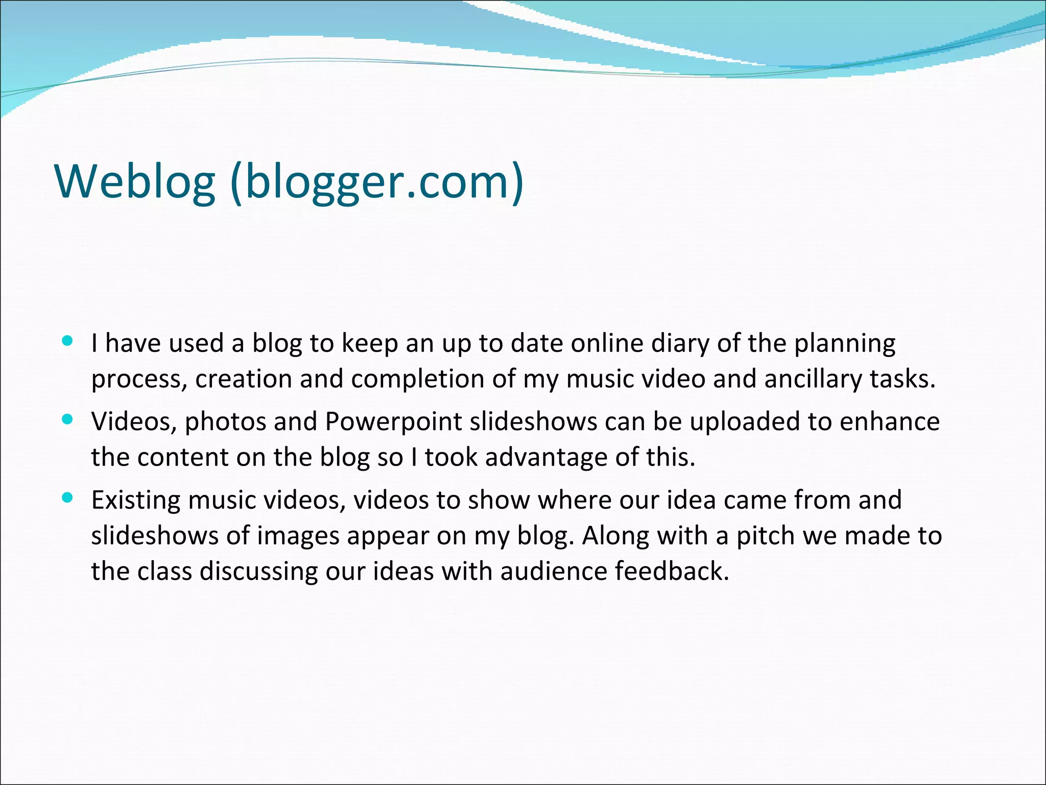 Weblog (blogger.com) I have used a blog to keep an up to date online diary of the planning process, creation and completion of my music video and ancillary tasks.  Videos, photos and Powerpoint slideshows can be uploaded to enhance the content on the blog so I took advantage of this. Existing music videos, videos to show where our idea came from and slideshows of images appear on my blog. Along with a pitch we made to the class discussing our ideas with audience feedback. 