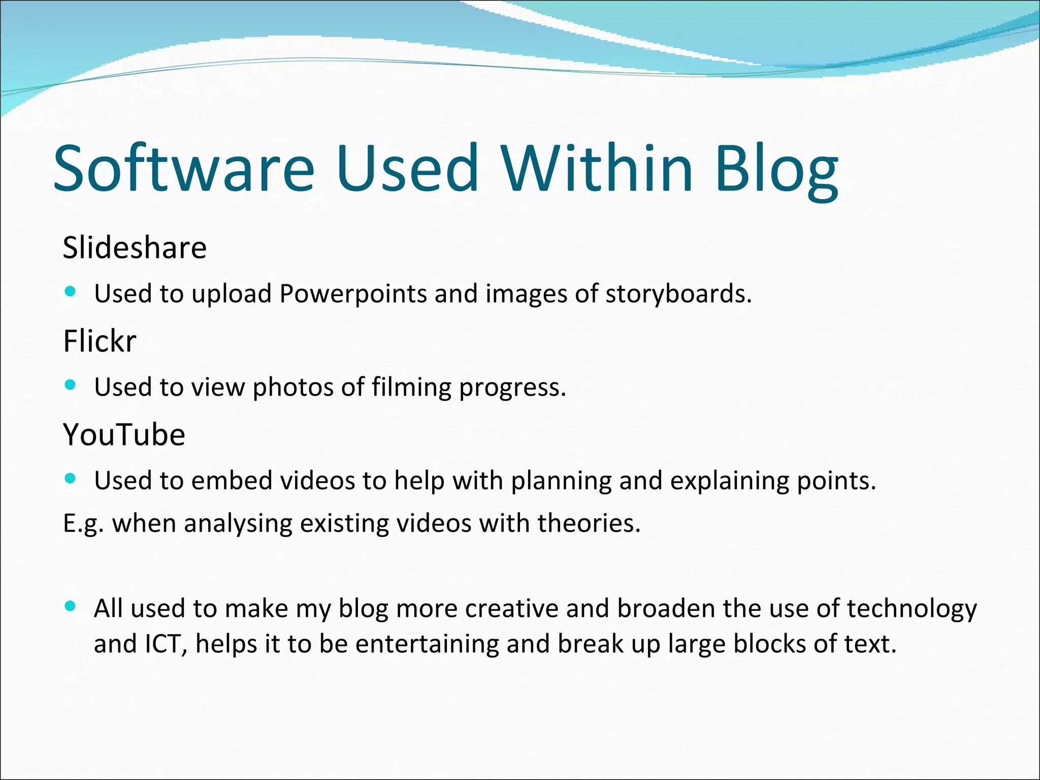 Software Used Within Blog Slideshare Used to upload Powerpoints and images of storyboards. Flickr Used to view photos of filming progress. YouTube Used to embed videos to help with planning and explaining points. E.g. when analysing existing videos with theories.  All used to make my blog more creative and broaden the use of technology and ICT, helps it to be entertaining and break up large blocks of text. 