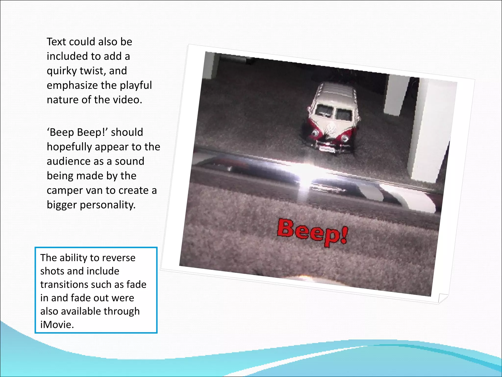 Text could also be included to add a quirky twist, and emphasize the playful nature of the video.  ‘ Beep Beep!’ should hopefully appear to the audience as a sound being made by the camper van to create a bigger personality. The ability to reverse shots and include transitions such as fade in and fade out were also available through iMovie. 