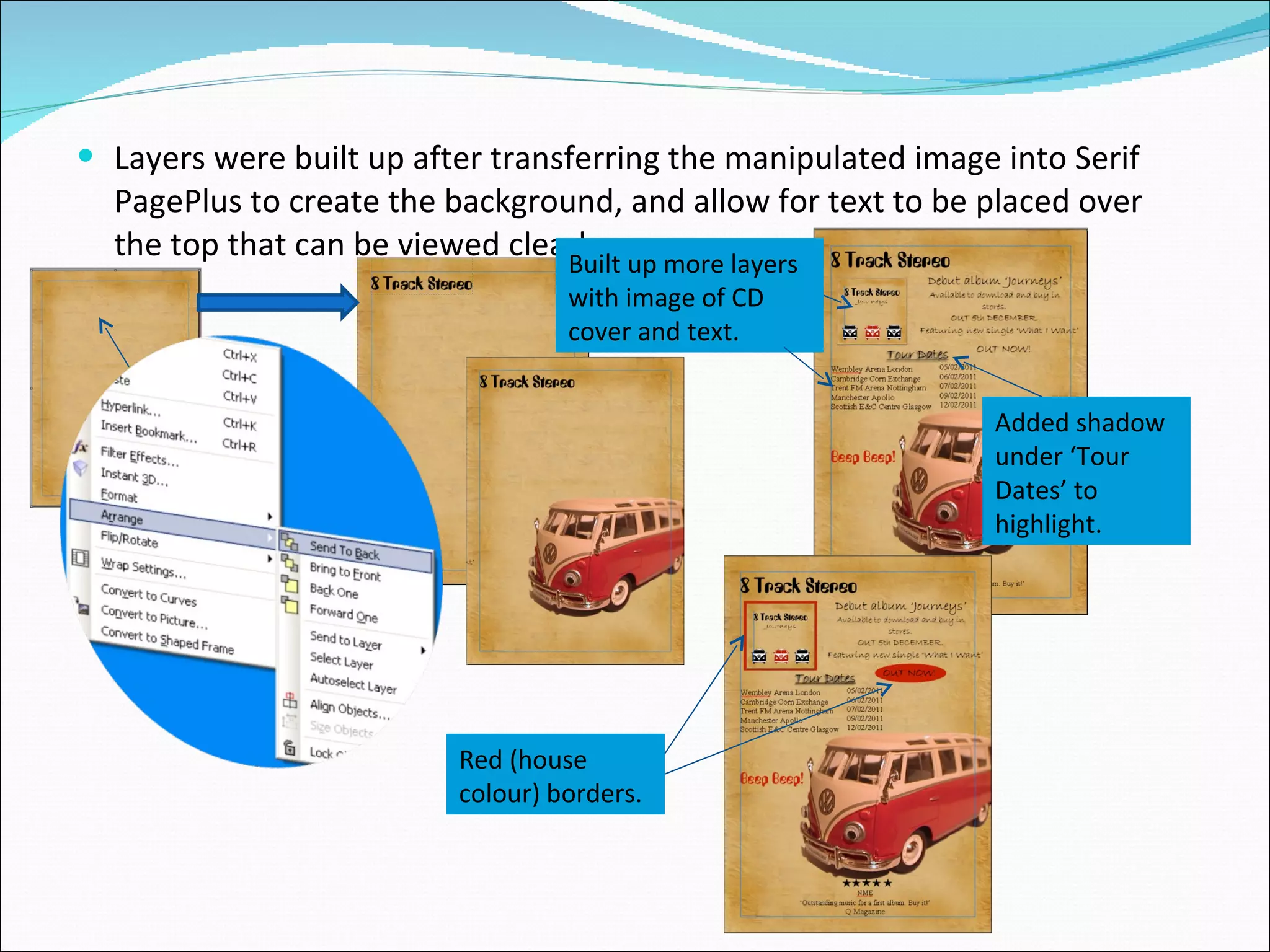 Layers were built up after transferring the manipulated image into Serif PagePlus to create the background, and allow for text to be placed over the top that can be viewed clearly. Added shadow under ‘Tour Dates’ to highlight. Built up more layers with image of CD cover and text. Red (house colour) borders. 