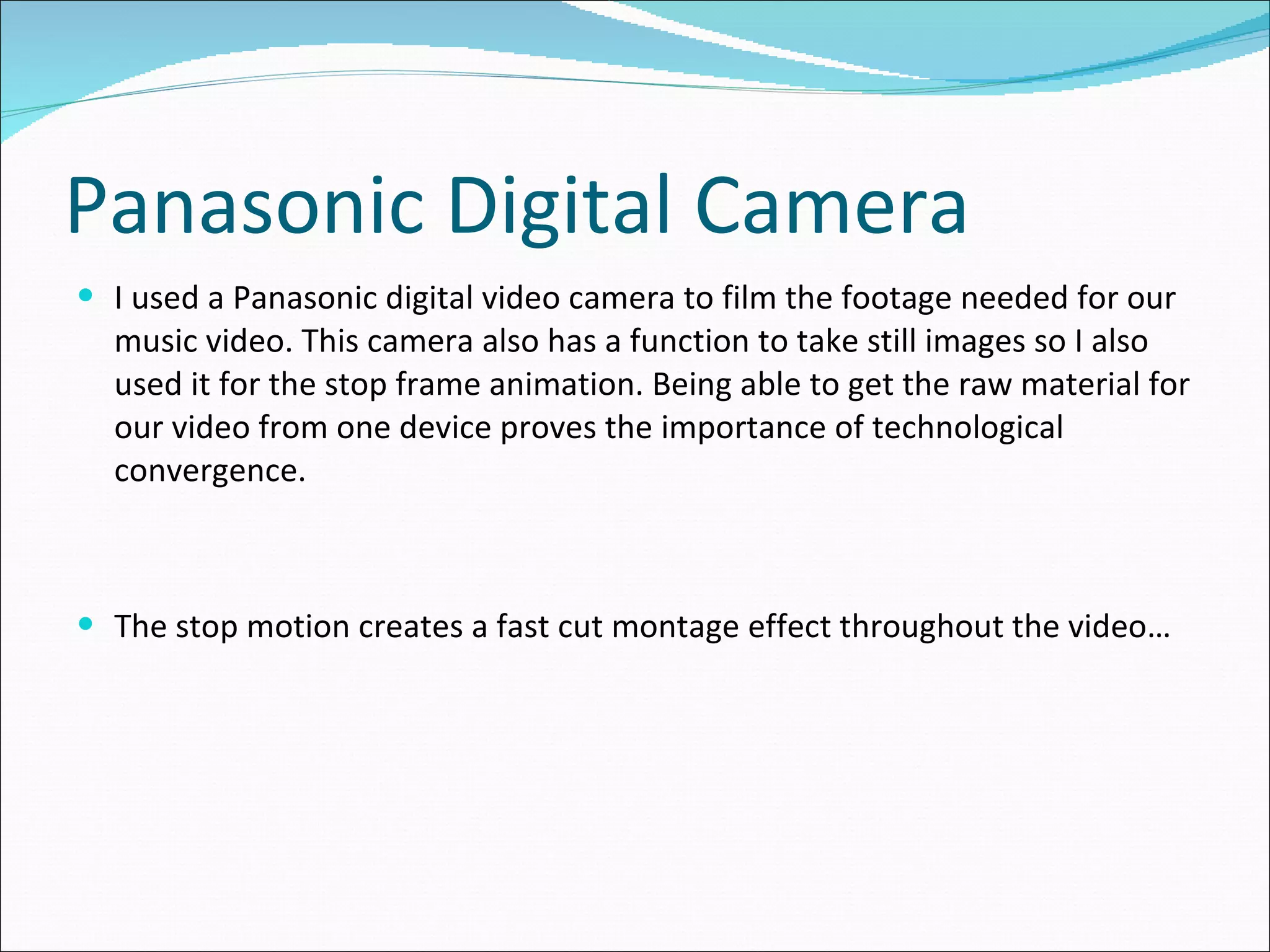 Panasonic Digital Camera I used a Panasonic digital video camera to film the footage needed for our music video. This camera also has a function to take still images so I also used it for the stop frame animation. Being able to get the raw material for our video from one device proves the importance of technological convergence. The stop motion creates a fast cut montage effect throughout the video… 