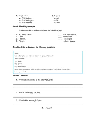 4. Floyd writes 5. Floyd is
a) With his toes a) Ugly
b) With his fingers b) Big
c) With his nose c) Little
Item II: Matching concepts
Write the correct number to complete the sentence (8 pts)
1. My hands have... ____ Is a little monster
2. I write… ____ On my toes
3. I dance… ____ Ten fingers
4. Floyd… ____ with my fingers
Read the letter and answer the following questions
Item III: Questions
1. What is the main idea of the letter? (10 pts)
__________________________________________________________________
__________________________________________________________________
__________________________________________________________________
2. Why is Alex happy? (5 pts)
________________________________________________________________________
3. What is Alex wearing? (5 pts)
________________________________________________________________________
Good Luck!
Hello!
Iam so happy because it is winter and Iam going toTemuco!
Ihave with me:
•My jacket
•My gloves
•My winter boots
Right now, Iam wearing boots, a t-shirt, jeans anda sweater. The weather is cold today.
Iam very excited!
Alex.
 