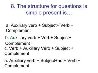 8. The structure for questions is simple present is… a. Auxiliary verb + Subject+ Verb + Complement  b.  A uxiliary verb + Verb+ Subject+ Complement c. Verb + Auxiliary Verb + Subject + Complement a. Auxiliary verb + Subject+not+ Verb + Complement  