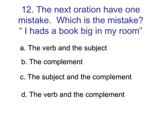 12. The next oration have one mistake.  Which is the mistake? “ I hads a book big in my room” a. The verb and the subject b. The complement c. The subject and the complement d. The verb and the complement 