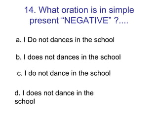14. What oration is in simple present “NEGATIVE” ?.... a. I Do not dances in the school b. I does not dances in the school c. I do not dance in the school d. I does not dance in the school 