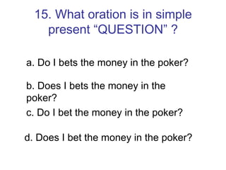 15. What oration is in simple present “QUESTION” ? a. Do I bets the money in the poker? b. Does I bets the money in the poker? c. Do I bet the money in the poker? d. Does I bet the money in the poker? 