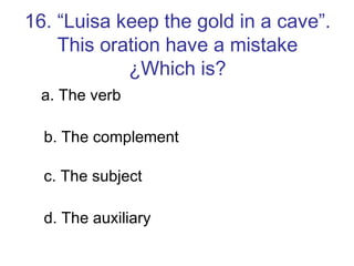 16. “Luisa keep the gold in a cave”. This oration have a mistake ¿Which is? a. The verb b. The complement c. The subject d. The auxiliary 