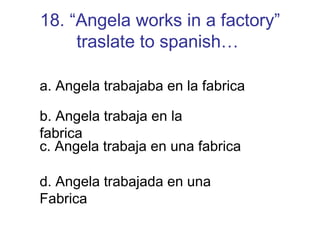 18. “Angela works in a factory” traslate to spanish…   a. Angela trabajaba en la fabrica b. Angela trabaja en la fabrica c. Angela trabaja en una fabrica d. Angela trabajada en una Fabrica 