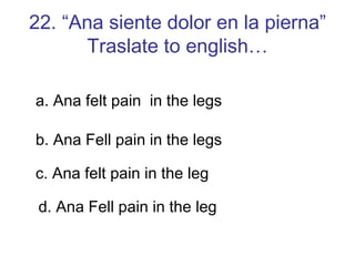 22. “Ana siente dolor en la pierna” Traslate to english… a. Ana felt pain  in the legs b. Ana Fell pain in the legs c. Ana felt pain in the leg d. Ana Fell pain in the leg 