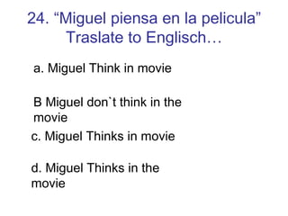 24. “Miguel piensa en la pelicula” Traslate to Englisch… a. Miguel Think in movie B Miguel don`t think in the movie c. Miguel Thinks in movie d. Miguel Thinks in the movie 