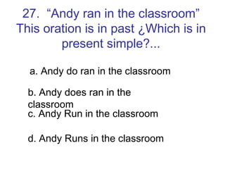 27.  “Andy ran in the classroom” This oration is in past ¿Which is in present simple?... a. Andy do ran in the classroom b. Andy does ran in the classroom c. Andy Run in the classroom d. Andy Runs in the classroom 