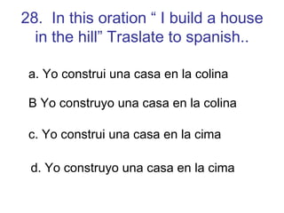 28.  In this oration “ I build a house in the hill” Traslate to spanish.. a. Yo construi una casa en la colina B Yo construyo una casa en la colina c. Yo construi una casa en la cima d. Yo construyo una casa en la cima 