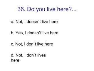36. Do you live here?... a. Not, I doesn`t live here  b. Yes, I doesn`t live here c. Not, I don`t live here d. Not, I don`t lives here 
