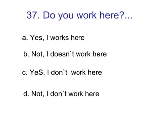 37. Do you work here?... a. Yes, I works here b. Not, I doesn`t work here c. YeS, I don`t  work here d. Not, I don`t work here 