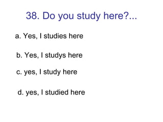 38. Do you study here?... a. Yes, I studies here b. Yes, I studys here c. yes, I study here d. yes, I studied here 
