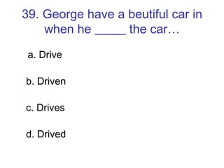 39. George have a beutiful car in when he _____ the car… a. Drive b. Driven c. Drives d. Drived 