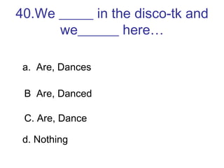 40.We _____ in the disco-tk and we______ here… a.  Are, Dances B  Are, Danced C. Are, Dance d. Nothing 