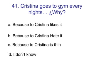 41. Cristina goes to gym every nights… ¿Why? a. Because to Cristina likes it b. Because to Cristina Hate it c. Because to Cristina is thin d. I don`t know 