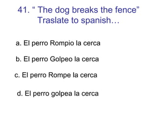 41. “ The dog breaks the fence” Traslate to spanish… a. El perro Rompio la cerca b. El perro Golpeo la cerca c. El perro Rompe la cerca d. El perro golpea la cerca 