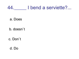 44._____ I bend a serviette?... a. Does b. doesn`t c. Don`t d. Do 