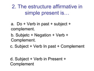 2. The estructure affirmative in simple present is… a.  Do + Verb in past + subject + complement. b. Subjetc + Negation + Verb + Complement. c. Subject + Verb In past + Complement d. Subject + Verb in Present + Complement 