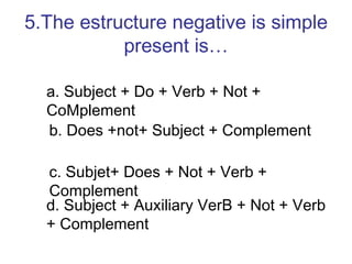 5.The estructure negative is simple present is… a. Subject + Do + Verb + Not + CoMplement b. Does +not+ Subject + Complement c. Subjet+ Does + Not + Verb + Complement  d. Subject + Auxiliary VerB + Not + Verb + Complement 