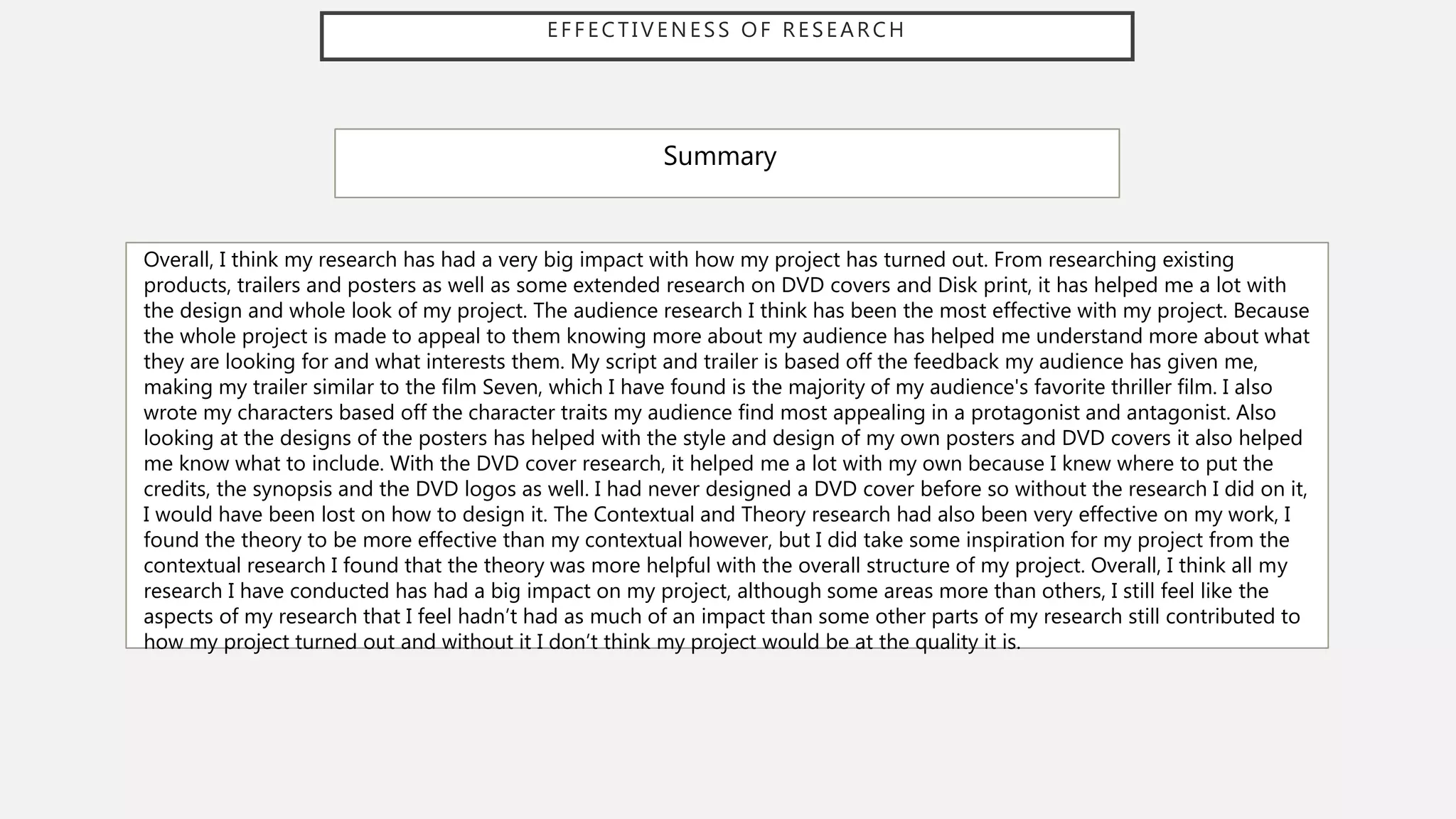 EFFECTIVENESS OF RESEARCH
Summary
Overall, I think my research has had a very big impact with how my project has turned out. From researching existing
products, trailers and posters as well as some extended research on DVD covers and Disk print, it has helped me a lot with
the design and whole look of my project. The audience research I think has been the most effective with my project. Because
the whole project is made to appeal to them knowing more about my audience has helped me understand more about what
they are looking for and what interests them. My script and trailer is based off the feedback my audience has given me,
making my trailer similar to the film Seven, which I have found is the majority of my audience's favorite thriller film. I also
wrote my characters based off the character traits my audience find most appealing in a protagonist and antagonist. Also
looking at the designs of the posters has helped with the style and design of my own posters and DVD covers it also helped
me know what to include. With the DVD cover research, it helped me a lot with my own because I knew where to put the
credits, the synopsis and the DVD logos as well. I had never designed a DVD cover before so without the research I did on it,
I would have been lost on how to design it. The Contextual and Theory research had also been very effective on my work, I
found the theory to be more effective than my contextual however, but I did take some inspiration for my project from the
contextual research I found that the theory was more helpful with the overall structure of my project. Overall, I think all my
research I have conducted has had a big impact on my project, although some areas more than others, I still feel like the
aspects of my research that I feel hadn’t had as much of an impact than some other parts of my research still contributed to
how my project turned out and without it I don’t think my project would be at the quality it is.
 