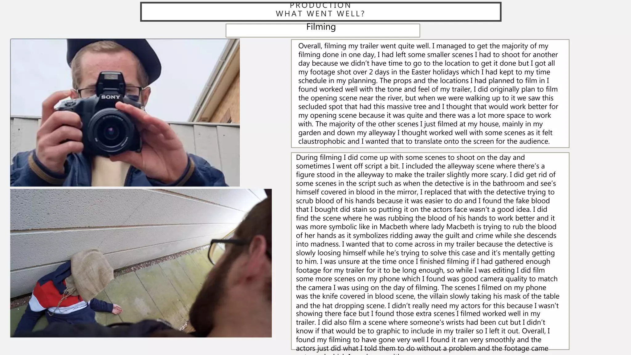P R O D U C T I O N
W H A T W E N T W E L L ?
Filming
Overall, filming my trailer went quite well. I managed to get the majority of my
filming done in one day, I had left some smaller scenes I had to shoot for another
day because we didn’t have time to go to the location to get it done but I got all
my footage shot over 2 days in the Easter holidays which I had kept to my time
schedule in my planning. The props and the locations I had planned to film in I
found worked well with the tone and feel of my trailer, I did originally plan to film
the opening scene near the river, but when we were walking up to it we saw this
secluded spot that had this massive tree and I thought that would work better for
my opening scene because it was quite and there was a lot more space to work
with. The majority of the other scenes I just filmed at my house, mainly in my
garden and down my alleyway I thought worked well with some scenes as it felt
claustrophobic and I wanted that to translate onto the screen for the audience.
During filming I did come up with some scenes to shoot on the day and
sometimes I went off script a bit. I included the alleyway scene where there’s a
figure stood in the alleyway to make the trailer slightly more scary. I did get rid of
some scenes in the script such as when the detective is in the bathroom and see’s
himself covered in blood in the mirror, I replaced that with the detective trying to
scrub blood of his hands because it was easier to do and I found the fake blood
that I bought did stain so putting it on the actors face wasn’t a good idea. I did
find the scene where he was rubbing the blood of his hands to work better and it
was more symbolic like in Macbeth where lady Macbeth is trying to rub the blood
of her hands as it symbolizes ridding away the guilt and crime while she descends
into madness. I wanted that to come across in my trailer because the detective is
slowly loosing himself while he’s trying to solve this case and it’s mentally getting
to him. I was unsure at the time once I finished filming if I had gathered enough
footage for my trailer for it to be long enough, so while I was editing I did film
some more scenes on my phone which I found was good camera quality to match
the camera I was using on the day of filming. The scenes I filmed on my phone
was the knife covered in blood scene, the villain slowly taking his mask of the table
and the hat dropping scene. I didn’t really need my actors for this because I wasn’t
showing there face but I found those extra scenes I filmed worked well in my
trailer. I did also film a scene where someone's wrists had been cut but I didn’t
know if that would be to graphic to include in my trailer so I left it out. Overall, I
found my filming to have gone very well I found it ran very smoothly and the
actors just did what I told them to do without a problem and the footage came
 