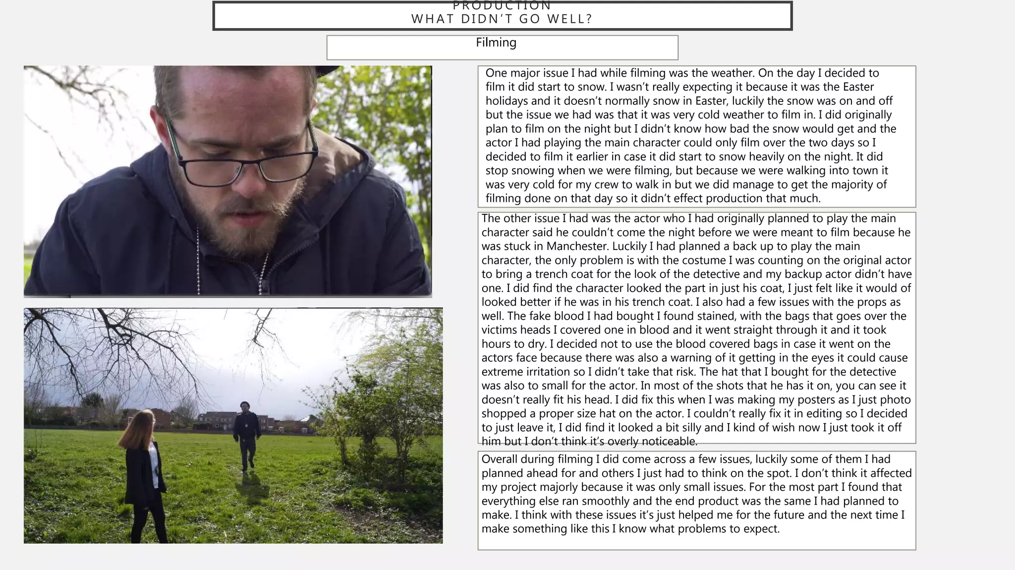 P R O D U C T I O N
W H A T D I D N ’ T G O W E L L ?
Filming
One major issue I had while filming was the weather. On the day I decided to
film it did start to snow. I wasn’t really expecting it because it was the Easter
holidays and it doesn’t normally snow in Easter, luckily the snow was on and off
but the issue we had was that it was very cold weather to film in. I did originally
plan to film on the night but I didn’t know how bad the snow would get and the
actor I had playing the main character could only film over the two days so I
decided to film it earlier in case it did start to snow heavily on the night. It did
stop snowing when we were filming, but because we were walking into town it
was very cold for my crew to walk in but we did manage to get the majority of
filming done on that day so it didn’t effect production that much.
The other issue I had was the actor who I had originally planned to play the main
character said he couldn’t come the night before we were meant to film because he
was stuck in Manchester. Luckily I had planned a back up to play the main
character, the only problem is with the costume I was counting on the original actor
to bring a trench coat for the look of the detective and my backup actor didn’t have
one. I did find the character looked the part in just his coat, I just felt like it would of
looked better if he was in his trench coat. I also had a few issues with the props as
well. The fake blood I had bought I found stained, with the bags that goes over the
victims heads I covered one in blood and it went straight through it and it took
hours to dry. I decided not to use the blood covered bags in case it went on the
actors face because there was also a warning of it getting in the eyes it could cause
extreme irritation so I didn’t take that risk. The hat that I bought for the detective
was also to small for the actor. In most of the shots that he has it on, you can see it
doesn’t really fit his head. I did fix this when I was making my posters as I just photo
shopped a proper size hat on the actor. I couldn’t really fix it in editing so I decided
to just leave it, I did find it looked a bit silly and I kind of wish now I just took it off
him but I don’t think it’s overly noticeable.
Overall during filming I did come across a few issues, luckily some of them I had
planned ahead for and others I just had to think on the spot. I don’t think it affected
my project majorly because it was only small issues. For the most part I found that
everything else ran smoothly and the end product was the same I had planned to
make. I think with these issues it’s just helped me for the future and the next time I
make something like this I know what problems to expect.
 