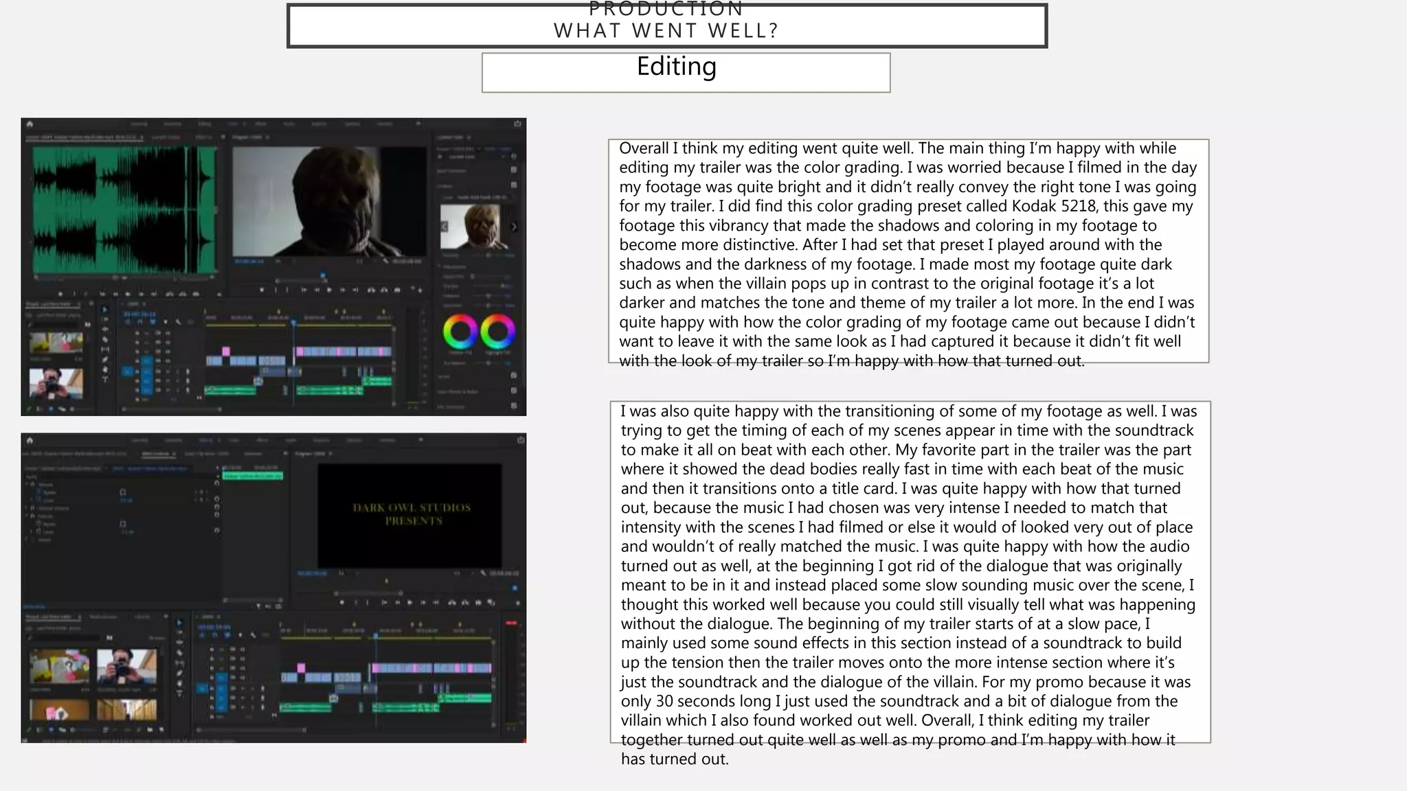PRODUCTION
WHAT WENT WELL?
Editing
Overall I think my editing went quite well. The main thing I’m happy with while
editing my trailer was the color grading. I was worried because I filmed in the day
my footage was quite bright and it didn’t really convey the right tone I was going
for my trailer. I did find this color grading preset called Kodak 5218, this gave my
footage this vibrancy that made the shadows and coloring in my footage to
become more distinctive. After I had set that preset I played around with the
shadows and the darkness of my footage. I made most my footage quite dark
such as when the villain pops up in contrast to the original footage it’s a lot
darker and matches the tone and theme of my trailer a lot more. In the end I was
quite happy with how the color grading of my footage came out because I didn’t
want to leave it with the same look as I had captured it because it didn’t fit well
with the look of my trailer so I’m happy with how that turned out.
I was also quite happy with the transitioning of some of my footage as well. I was
trying to get the timing of each of my scenes appear in time with the soundtrack
to make it all on beat with each other. My favorite part in the trailer was the part
where it showed the dead bodies really fast in time with each beat of the music
and then it transitions onto a title card. I was quite happy with how that turned
out, because the music I had chosen was very intense I needed to match that
intensity with the scenes I had filmed or else it would of looked very out of place
and wouldn’t of really matched the music. I was quite happy with how the audio
turned out as well, at the beginning I got rid of the dialogue that was originally
meant to be in it and instead placed some slow sounding music over the scene, I
thought this worked well because you could still visually tell what was happening
without the dialogue. The beginning of my trailer starts of at a slow pace, I
mainly used some sound effects in this section instead of a soundtrack to build
up the tension then the trailer moves onto the more intense section where it’s
just the soundtrack and the dialogue of the villain. For my promo because it was
only 30 seconds long I just used the soundtrack and a bit of dialogue from the
villain which I also found worked out well. Overall, I think editing my trailer
together turned out quite well as well as my promo and I’m happy with how it
has turned out.
 