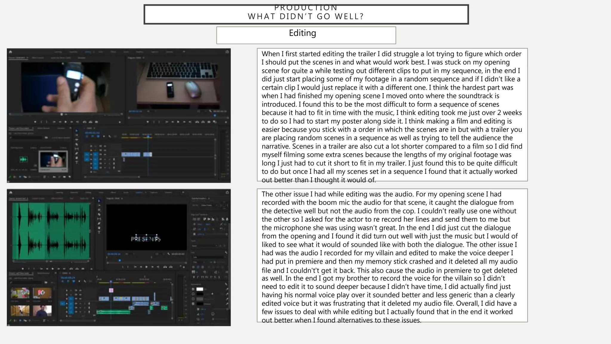 P R O D U C T I O N
W H A T D I D N ’ T G O W E L L ?
Editing
When I first started editing the trailer I did struggle a lot trying to figure which order
I should put the scenes in and what would work best. I was stuck on my opening
scene for quite a while testing out different clips to put in my sequence, in the end I
did just start placing some of my footage in a random sequence and if I didn’t like a
certain clip I would just replace it with a different one. I think the hardest part was
when I had finished my opening scene I moved onto where the soundtrack is
introduced. I found this to be the most difficult to form a sequence of scenes
because it had to fit in time with the music, I think editing took me just over 2 weeks
to do so I had to start my poster along side it. I think making a film and editing is
easier because you stick with a order in which the scenes are in but with a trailer you
are placing random scenes in a sequence as well as trying to tell the audience the
narrative. Scenes in a trailer are also cut a lot shorter compared to a film so I did find
myself filming some extra scenes because the lengths of my original footage was
long I just had to cut it short to fit in my trailer. I just found this to be quite difficult
to do but once I had all my scenes set in a sequence I found that it actually worked
out better than I thought it would of.
The other issue I had while editing was the audio. For my opening scene I had
recorded with the boom mic the audio for that scene, it caught the dialogue from
the detective well but not the audio from the cop. I couldn’t really use one without
the other so I asked for the actor to re record her lines and send them to me but
the microphone she was using wasn’t great. In the end I did just cut the dialogue
from the opening and I found it did turn out well with just the music but I would of
liked to see what it would of sounded like with both the dialogue. The other issue I
had was the audio I recorded for my villain and edited to make the voice deeper I
had put in premiere and then my memory stick crashed and it deleted all my audio
file and I couldn't’t get it back. This also cause the audio in premiere to get deleted
as well. In the end I got my brother to record the voice for the villain so I didn’t
need to edit it to sound deeper because I didn’t have time, I did actually find just
having his normal voice play over it sounded better and less generic than a clearly
edited voice but it was frustrating that it deleted my audio file. Overall, I did have a
few issues to deal with while editing but I actually found that in the end it worked
out better when I found alternatives to these issues.
 