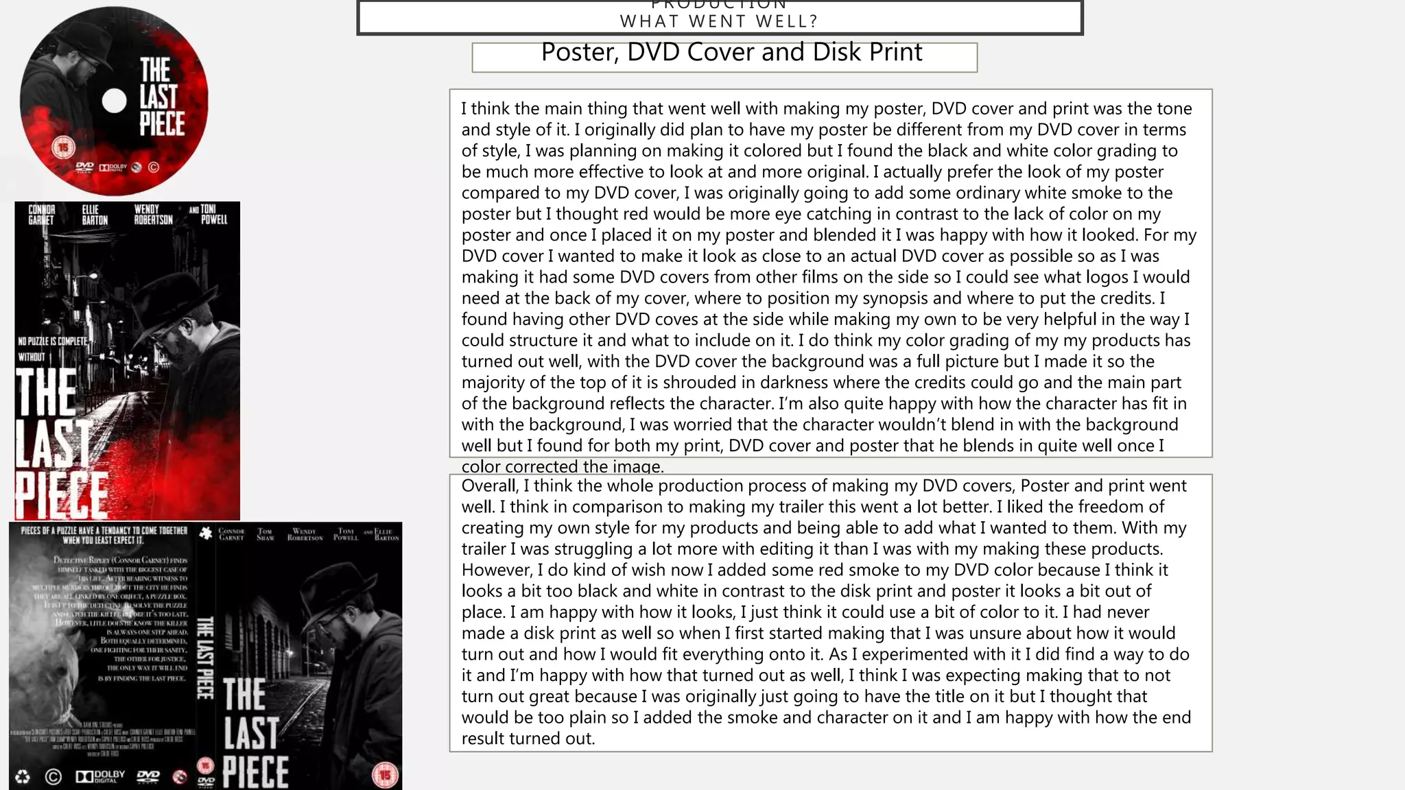 P R O D U C T I O N
W H A T W E N T W E L L ?
Poster, DVD Cover and Disk Print
I think the main thing that went well with making my poster, DVD cover and print was the tone
and style of it. I originally did plan to have my poster be different from my DVD cover in terms
of style, I was planning on making it colored but I found the black and white color grading to
be much more effective to look at and more original. I actually prefer the look of my poster
compared to my DVD cover, I was originally going to add some ordinary white smoke to the
poster but I thought red would be more eye catching in contrast to the lack of color on my
poster and once I placed it on my poster and blended it I was happy with how it looked. For my
DVD cover I wanted to make it look as close to an actual DVD cover as possible so as I was
making it had some DVD covers from other films on the side so I could see what logos I would
need at the back of my cover, where to position my synopsis and where to put the credits. I
found having other DVD coves at the side while making my own to be very helpful in the way I
could structure it and what to include on it. I do think my color grading of my my products has
turned out well, with the DVD cover the background was a full picture but I made it so the
majority of the top of it is shrouded in darkness where the credits could go and the main part
of the background reflects the character. I’m also quite happy with how the character has fit in
with the background, I was worried that the character wouldn’t blend in with the background
well but I found for both my print, DVD cover and poster that he blends in quite well once I
color corrected the image.
Overall, I think the whole production process of making my DVD covers, Poster and print went
well. I think in comparison to making my trailer this went a lot better. I liked the freedom of
creating my own style for my products and being able to add what I wanted to them. With my
trailer I was struggling a lot more with editing it than I was with my making these products.
However, I do kind of wish now I added some red smoke to my DVD color because I think it
looks a bit too black and white in contrast to the disk print and poster it looks a bit out of
place. I am happy with how it looks, I just think it could use a bit of color to it. I had never
made a disk print as well so when I first started making that I was unsure about how it would
turn out and how I would fit everything onto it. As I experimented with it I did find a way to do
it and I’m happy with how that turned out as well, I think I was expecting making that to not
turn out great because I was originally just going to have the title on it but I thought that
would be too plain so I added the smoke and character on it and I am happy with how the end
result turned out.
 