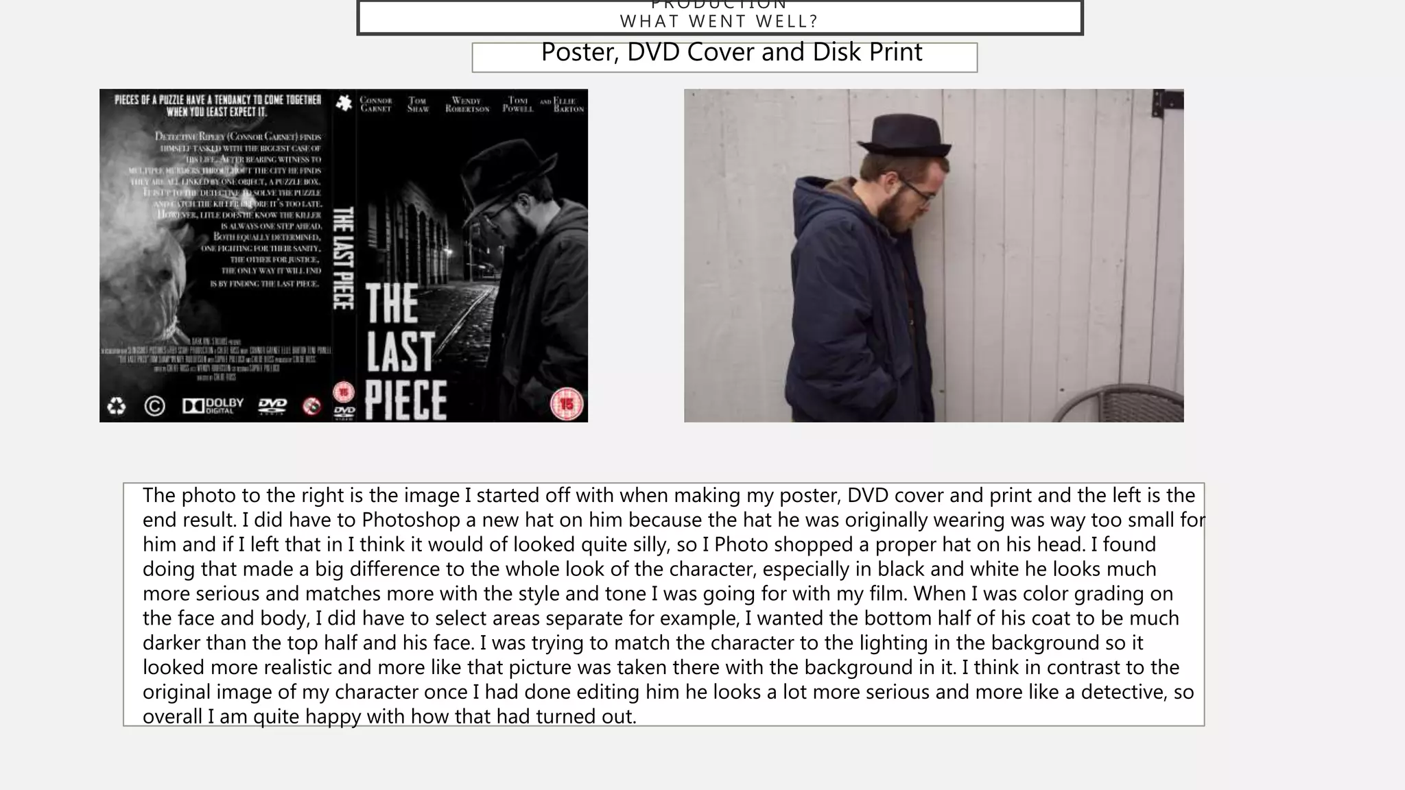 P R O D U C T I O N
W H A T W E N T W E L L ?
Poster, DVD Cover and Disk Print
The photo to the right is the image I started off with when making my poster, DVD cover and print and the left is the
end result. I did have to Photoshop a new hat on him because the hat he was originally wearing was way too small for
him and if I left that in I think it would of looked quite silly, so I Photo shopped a proper hat on his head. I found
doing that made a big difference to the whole look of the character, especially in black and white he looks much
more serious and matches more with the style and tone I was going for with my film. When I was color grading on
the face and body, I did have to select areas separate for example, I wanted the bottom half of his coat to be much
darker than the top half and his face. I was trying to match the character to the lighting in the background so it
looked more realistic and more like that picture was taken there with the background in it. I think in contrast to the
original image of my character once I had done editing him he looks a lot more serious and more like a detective, so
overall I am quite happy with how that had turned out.
 