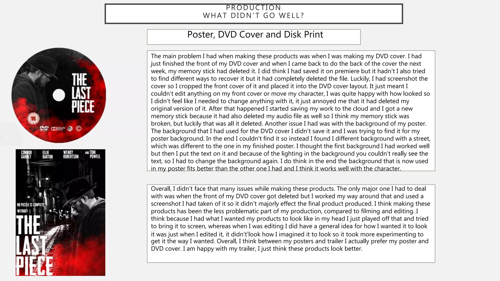 PRODUCTION
WHAT DIDN ’T GO WELL?
Poster, DVD Cover and Disk Print
The main problem I had when making these products was when I was making my DVD cover. I had
just finished the front of my DVD cover and when I came back to do the back of the cover the next
week, my memory stick had deleted it. I did think I had saved it on premiere but it hadn’t I also tried
to find different ways to recover it but it had completely deleted the file. Luckily, I had screenshot the
cover so I cropped the front cover of it and placed it into the DVD cover layout. It just meant I
couldn’t edit anything on my front cover or move my character, I was quite happy with how looked so
I didn’t feel like I needed to change anything with it, it just annoyed me that it had deleted my
original version of it. After that happened I started saving my work to the cloud and I got a new
memory stick because it had also deleted my audio file as well so I think my memory stick was
broken, but luckily that was all it deleted. Another issue I had was with the background of my poster.
The background that I had used for the DVD cover I didn’t save it and I was trying to find it for my
poster background. In the end I couldn’t find it so instead I found I different background with a street,
which was different to the one in my finished poster. I thought the first background I had worked well
but then I put the text on it and because of the lighting in the background you couldn’t really see the
text, so I had to change the background again. I do think in the end the background that is now used
in my poster fits better than the other one I had and I think it works well with the character.
Overall, I didn’t face that many issues while making these products. The only major one I had to deal
with was when the front of my DVD cover got deleted but I worked my way around that and used a
screenshot I had taken of it so it didn’t majorly effect the final product produced. I think making these
products has been the less problematic part of my production, compared to filming and editing. I
think because I had what I wanted my products to look like in my head I just played off that and tried
to bring it to screen, whereas when I was editing I did have a general idea for how I wanted it to look
it was just when I edited it, it didn't’look how I imagined it to look so it took more experimenting to
get it the way I wanted. Overall, I think between my posters and trailer I actually prefer my poster and
DVD cover. I am happy with my trailer, I just think these products look better.
 