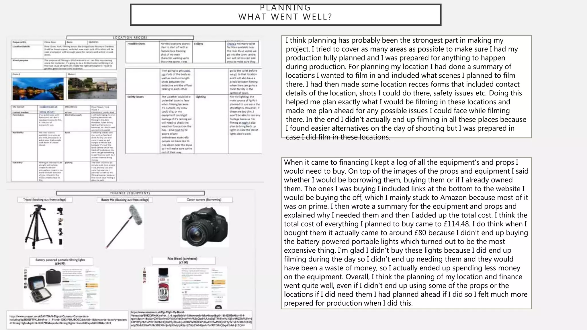 PLANNING
WHAT WENT WELL?
I think planning has probably been the strongest part in making my
project. I tried to cover as many areas as possible to make sure I had my
production fully planned and I was prepared for anything to happen
during production. For planning my location I had done a summary of
locations I wanted to film in and included what scenes I planned to film
there. I had then made some location recces forms that included contact
details of the location, shots I could do there, safety issues etc. Doing this
helped me plan exactly what I would be filming in these locations and
made me plan ahead for any possible issues I could face while filming
there. In the end I didn’t actually end up filming in all these places because
I found easier alternatives on the day of shooting but I was prepared in
case I did film in these locations.
When it came to financing I kept a log of all the equipment's and props I
would need to buy. On top of the images of the props and equipment I said
whether I would be borrowing them, buying them or if I already owned
them. The ones I was buying I included links at the bottom to the website I
would be buying the off, which I mainly stuck to Amazon because most of it
was on prime. I then wrote a summary for the equipment and props and
explained why I needed them and then I added up the total cost. I think the
total cost of everything I planned to buy came to £114.48. I do think when I
bought them it actually came to around £80 because I didn’t end up buying
the battery powered portable lights which turned out to be the most
expensive thing. I’m glad I didn’t buy these lights because I did end up
filming during the day so I didn’t end up needing them and they would
have been a waste of money, so I actually ended up spending less money
on the equipment. Overall, I think the planning of my location and finance
went quite well, even if I didn’t end up using some of the props or the
locations if I did need them I had planned ahead if I did so I felt much more
prepared for production when I did this.
 
