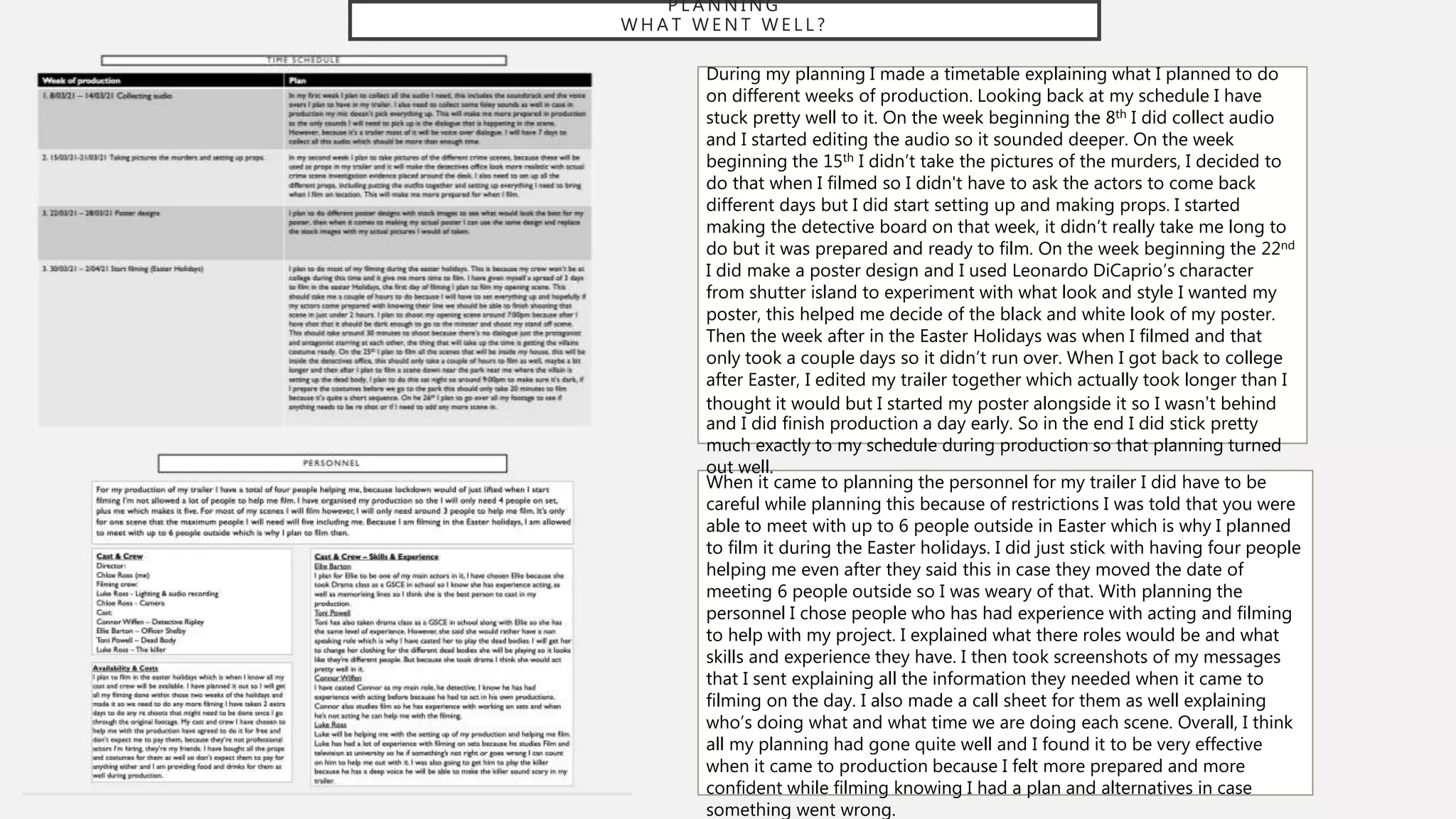 P L A N N I N G
W H A T W E N T W E L L ?
During my planning I made a timetable explaining what I planned to do
on different weeks of production. Looking back at my schedule I have
stuck pretty well to it. On the week beginning the 8th I did collect audio
and I started editing the audio so it sounded deeper. On the week
beginning the 15th I didn’t take the pictures of the murders, I decided to
do that when I filmed so I didn't have to ask the actors to come back
different days but I did start setting up and making props. I started
making the detective board on that week, it didn’t really take me long to
do but it was prepared and ready to film. On the week beginning the 22nd
I did make a poster design and I used Leonardo DiCaprio’s character
from shutter island to experiment with what look and style I wanted my
poster, this helped me decide of the black and white look of my poster.
Then the week after in the Easter Holidays was when I filmed and that
only took a couple days so it didn’t run over. When I got back to college
after Easter, I edited my trailer together which actually took longer than I
thought it would but I started my poster alongside it so I wasn’t behind
and I did finish production a day early. So in the end I did stick pretty
much exactly to my schedule during production so that planning turned
out well.
When it came to planning the personnel for my trailer I did have to be
careful while planning this because of restrictions I was told that you were
able to meet with up to 6 people outside in Easter which is why I planned
to film it during the Easter holidays. I did just stick with having four people
helping me even after they said this in case they moved the date of
meeting 6 people outside so I was weary of that. With planning the
personnel I chose people who has had experience with acting and filming
to help with my project. I explained what there roles would be and what
skills and experience they have. I then took screenshots of my messages
that I sent explaining all the information they needed when it came to
filming on the day. I also made a call sheet for them as well explaining
who’s doing what and what time we are doing each scene. Overall, I think
all my planning had gone quite well and I found it to be very effective
when it came to production because I felt more prepared and more
confident while filming knowing I had a plan and alternatives in case
something went wrong.
 