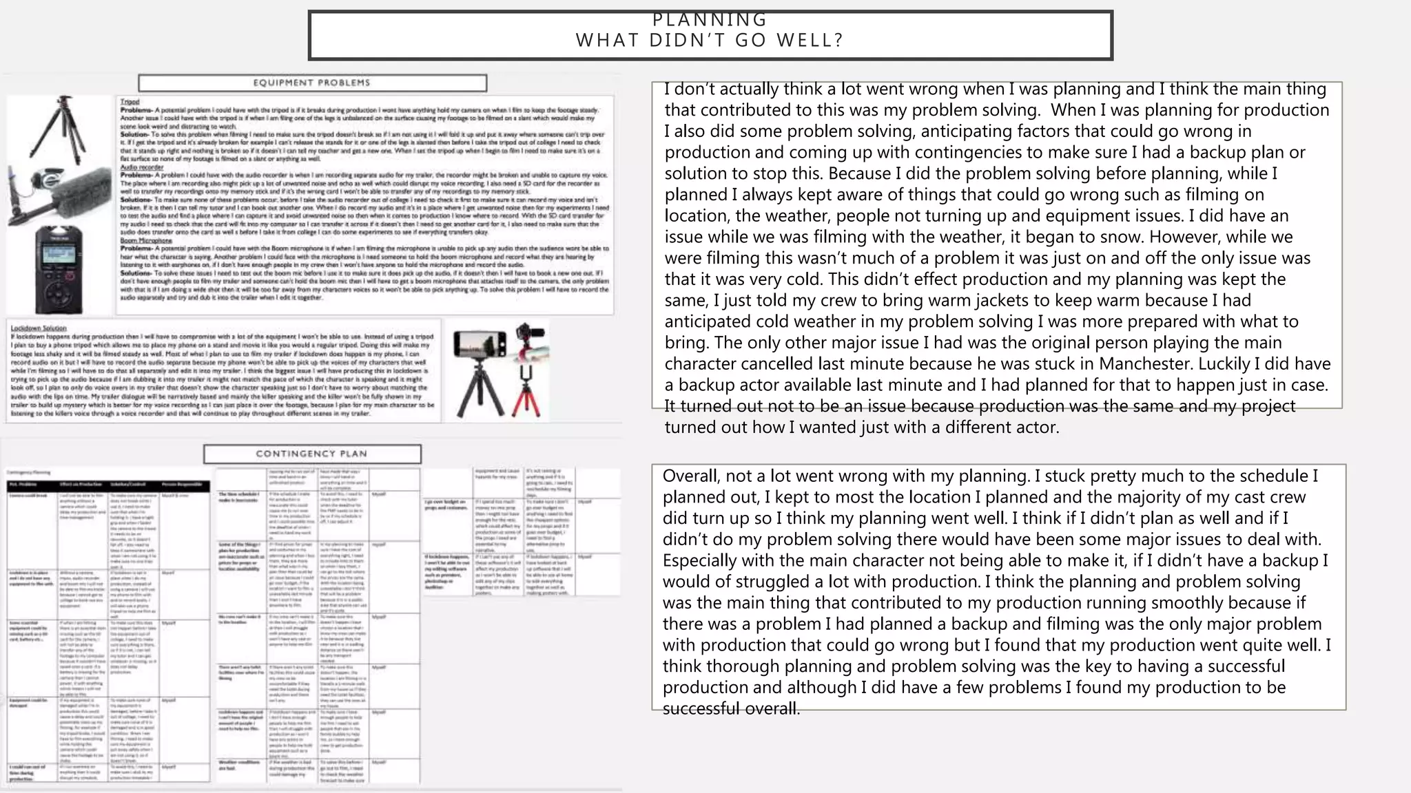 P L A N N I N G
W H A T D I D N ’ T G O W E L L ?
I don’t actually think a lot went wrong when I was planning and I think the main thing
that contributed to this was my problem solving. When I was planning for production
I also did some problem solving, anticipating factors that could go wrong in
production and coming up with contingencies to make sure I had a backup plan or
solution to stop this. Because I did the problem solving before planning, while I
planned I always kept aware of things that could go wrong such as filming on
location, the weather, people not turning up and equipment issues. I did have an
issue while we was filming with the weather, it began to snow. However, while we
were filming this wasn’t much of a problem it was just on and off the only issue was
that it was very cold. This didn’t effect production and my planning was kept the
same, I just told my crew to bring warm jackets to keep warm because I had
anticipated cold weather in my problem solving I was more prepared with what to
bring. The only other major issue I had was the original person playing the main
character cancelled last minute because he was stuck in Manchester. Luckily I did have
a backup actor available last minute and I had planned for that to happen just in case.
It turned out not to be an issue because production was the same and my project
turned out how I wanted just with a different actor.
Overall, not a lot went wrong with my planning. I stuck pretty much to the schedule I
planned out, I kept to most the location I planned and the majority of my cast crew
did turn up so I think my planning went well. I think if I didn’t plan as well and if I
didn’t do my problem solving there would have been some major issues to deal with.
Especially with the main character not being able to make it, if I didn’t have a backup I
would of struggled a lot with production. I think the planning and problem solving
was the main thing that contributed to my production running smoothly because if
there was a problem I had planned a backup and filming was the only major problem
with production that could go wrong but I found that my production went quite well. I
think thorough planning and problem solving was the key to having a successful
production and although I did have a few problems I found my production to be
successful overall.
 