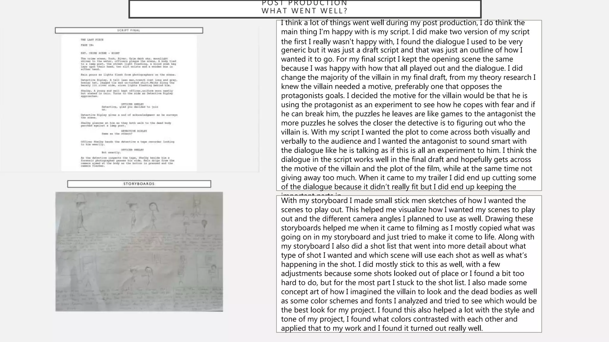 P O S T P R O D U C T I O N
W H A T W E N T W E L L ?
I think a lot of things went well during my post production, I do think the
main thing I’m happy with is my script. I did make two version of my script
the first I really wasn’t happy with, I found the dialogue I used to be very
generic but it was just a draft script and that was just an outline of how I
wanted it to go. For my final script I kept the opening scene the same
because I was happy with how that all played out and the dialogue. I did
change the majority of the villain in my final draft, from my theory research I
knew the villain needed a motive, preferably one that opposes the
protagonists goals. I decided the motive for the villain would be that he is
using the protagonist as an experiment to see how he copes with fear and if
he can break him, the puzzles he leaves are like games to the antagonist the
more puzzles he solves the closer the detective is to figuring out who the
villain is. With my script I wanted the plot to come across both visually and
verbally to the audience and I wanted the antagonist to sound smart with
the dialogue like he is talking as if this is all an experiment to him. I think the
dialogue in the script works well in the final draft and hopefully gets across
the motive of the villain and the plot of the film, while at the same time not
giving away too much. When it came to my trailer I did end up cutting some
of the dialogue because it didn’t really fit but I did end up keeping the
important parts in.
With my storyboard I made small stick men sketches of how I wanted the
scenes to play out. This helped me visualize how I wanted my scenes to play
out and the different camera angles I planned to use as well. Drawing these
storyboards helped me when it came to filming as I mostly copied what was
going on in my storyboard and just tried to make it come to life. Along with
my storyboard I also did a shot list that went into more detail about what
type of shot I wanted and which scene will use each shot as well as what’s
happening in the shot. I did mostly stick to this as well, with a few
adjustments because some shots looked out of place or I found a bit too
hard to do, but for the most part I stuck to the shot list. I also made some
concept art of how I imagined the villain to look and the dead bodies as well
as some color schemes and fonts I analyzed and tried to see which would be
the best look for my project. I found this also helped a lot with the style and
tone of my project, I found what colors contrasted with each other and
applied that to my work and I found it turned out really well.
 