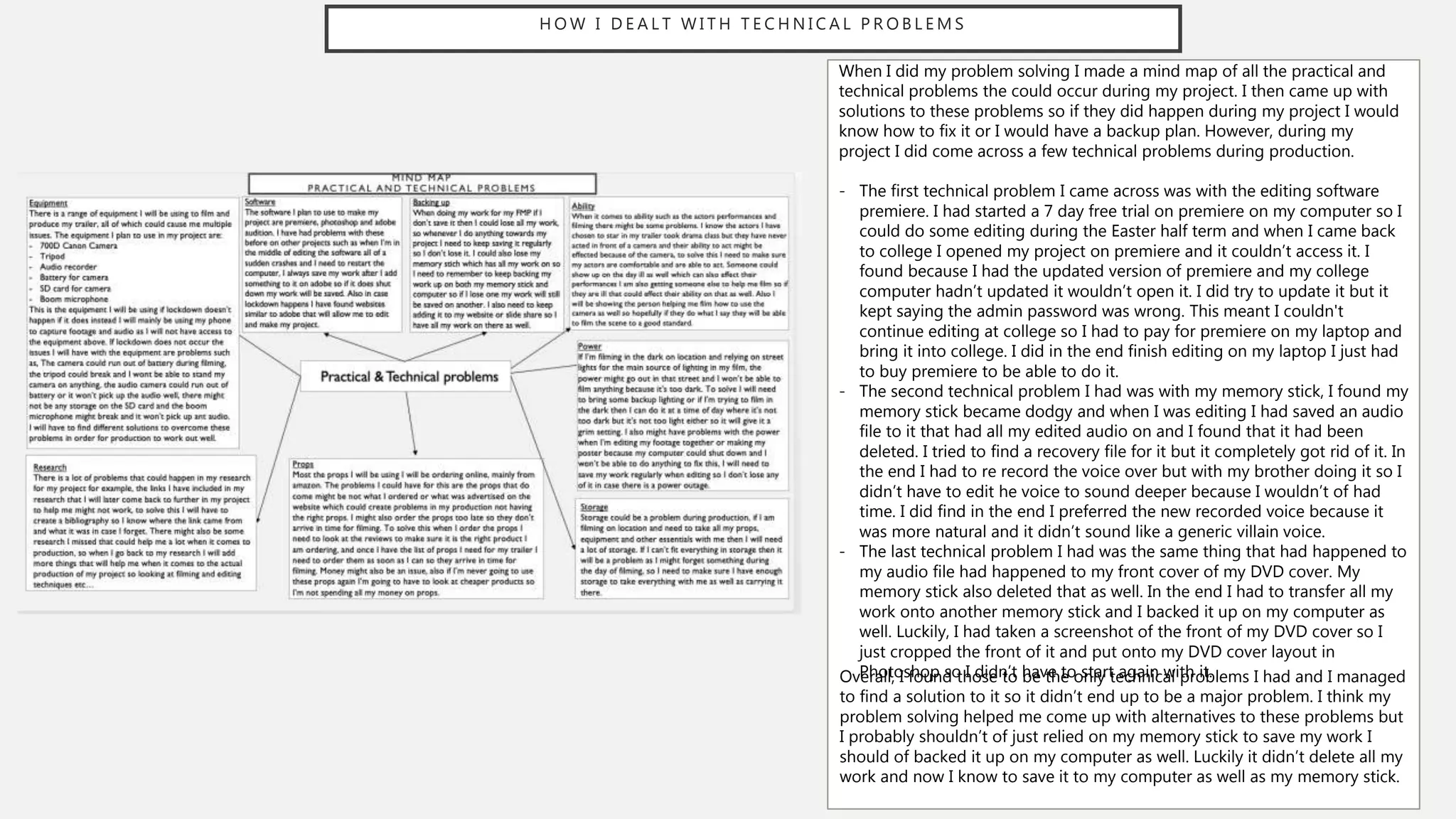 H O W I D E A L T W I T H T E C H N I C A L P R O B L E M S
When I did my problem solving I made a mind map of all the practical and
technical problems the could occur during my project. I then came up with
solutions to these problems so if they did happen during my project I would
know how to fix it or I would have a backup plan. However, during my
project I did come across a few technical problems during production.
- The first technical problem I came across was with the editing software
premiere. I had started a 7 day free trial on premiere on my computer so I
could do some editing during the Easter half term and when I came back
to college I opened my project on premiere and it couldn’t access it. I
found because I had the updated version of premiere and my college
computer hadn’t updated it wouldn’t open it. I did try to update it but it
kept saying the admin password was wrong. This meant I couldn't
continue editing at college so I had to pay for premiere on my laptop and
bring it into college. I did in the end finish editing on my laptop I just had
to buy premiere to be able to do it.
- The second technical problem I had was with my memory stick, I found my
memory stick became dodgy and when I was editing I had saved an audio
file to it that had all my edited audio on and I found that it had been
deleted. I tried to find a recovery file for it but it completely got rid of it. In
the end I had to re record the voice over but with my brother doing it so I
didn’t have to edit he voice to sound deeper because I wouldn’t of had
time. I did find in the end I preferred the new recorded voice because it
was more natural and it didn’t sound like a generic villain voice.
- The last technical problem I had was the same thing that had happened to
my audio file had happened to my front cover of my DVD cover. My
memory stick also deleted that as well. In the end I had to transfer all my
work onto another memory stick and I backed it up on my computer as
well. Luckily, I had taken a screenshot of the front of my DVD cover so I
just cropped the front of it and put onto my DVD cover layout in
Photoshop so I didn’t have to start again with it.
Overall, I found those to be the only technical problems I had and I managed
to find a solution to it so it didn’t end up to be a major problem. I think my
problem solving helped me come up with alternatives to these problems but
I probably shouldn’t of just relied on my memory stick to save my work I
should of backed it up on my computer as well. Luckily it didn’t delete all my
work and now I know to save it to my computer as well as my memory stick.
 