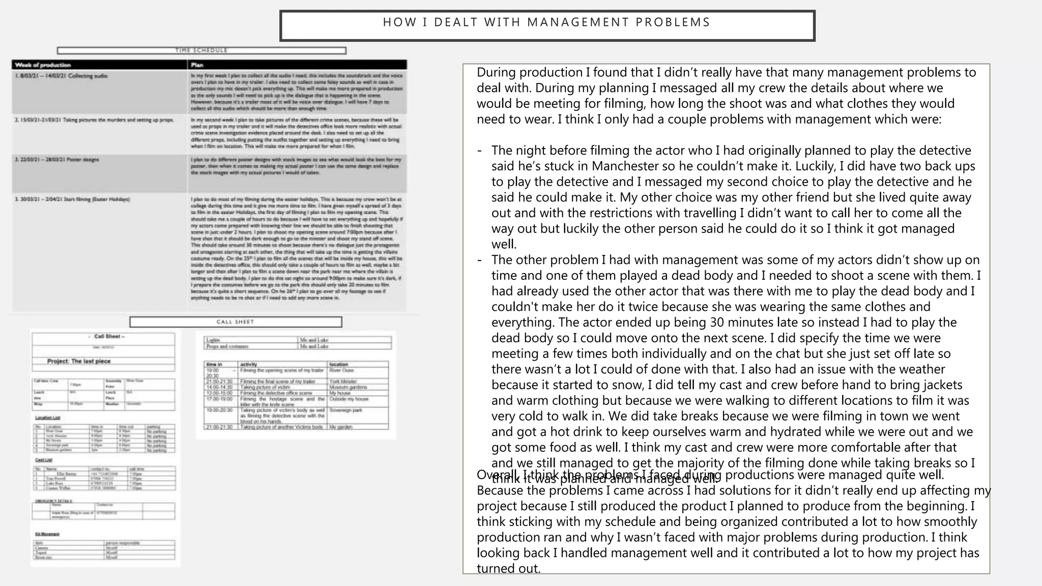 H O W I D E A L T W I T H M A N A G E M E N T P R O B L E M S
During production I found that I didn’t really have that many management problems to
deal with. During my planning I messaged all my crew the details about where we
would be meeting for filming, how long the shoot was and what clothes they would
need to wear. I think I only had a couple problems with management which were:
- The night before filming the actor who I had originally planned to play the detective
said he’s stuck in Manchester so he couldn’t make it. Luckily, I did have two back ups
to play the detective and I messaged my second choice to play the detective and he
said he could make it. My other choice was my other friend but she lived quite away
out and with the restrictions with travelling I didn’t want to call her to come all the
way out but luckily the other person said he could do it so I think it got managed
well.
- The other problem I had with management was some of my actors didn’t show up on
time and one of them played a dead body and I needed to shoot a scene with them. I
had already used the other actor that was there with me to play the dead body and I
couldn't make her do it twice because she was wearing the same clothes and
everything. The actor ended up being 30 minutes late so instead I had to play the
dead body so I could move onto the next scene. I did specify the time we were
meeting a few times both individually and on the chat but she just set off late so
there wasn’t a lot I could of done with that. I also had an issue with the weather
because it started to snow, I did tell my cast and crew before hand to bring jackets
and warm clothing but because we were walking to different locations to film it was
very cold to walk in. We did take breaks because we were filming in town we went
and got a hot drink to keep ourselves warm and hydrated while we were out and we
got some food as well. I think my cast and crew were more comfortable after that
and we still managed to get the majority of the filming done while taking breaks so I
think it was planned and managed well.
Overall, I think the problems I faced during productions were managed quite well.
Because the problems I came across I had solutions for it didn’t really end up affecting my
project because I still produced the product I planned to produce from the beginning. I
think sticking with my schedule and being organized contributed a lot to how smoothly
production ran and why I wasn’t faced with major problems during production. I think
looking back I handled management well and it contributed a lot to how my project has
turned out.
 