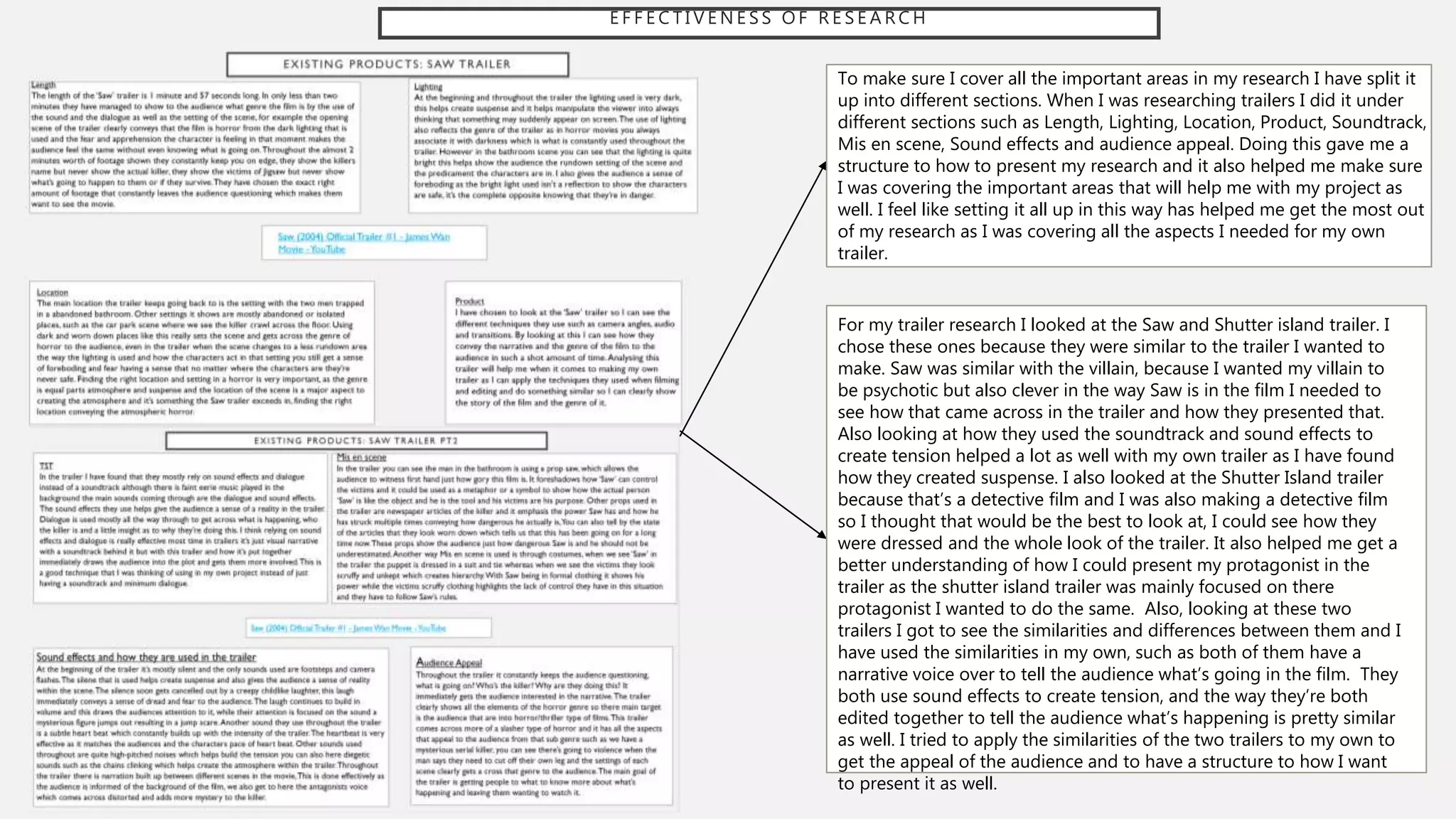 E F F E C T I V E N E S S O F R E S E A R C H
To make sure I cover all the important areas in my research I have split it
up into different sections. When I was researching trailers I did it under
different sections such as Length, Lighting, Location, Product, Soundtrack,
Mis en scene, Sound effects and audience appeal. Doing this gave me a
structure to how to present my research and it also helped me make sure
I was covering the important areas that will help me with my project as
well. I feel like setting it all up in this way has helped me get the most out
of my research as I was covering all the aspects I needed for my own
trailer.
For my trailer research I looked at the Saw and Shutter island trailer. I
chose these ones because they were similar to the trailer I wanted to
make. Saw was similar with the villain, because I wanted my villain to
be psychotic but also clever in the way Saw is in the film I needed to
see how that came across in the trailer and how they presented that.
Also looking at how they used the soundtrack and sound effects to
create tension helped a lot as well with my own trailer as I have found
how they created suspense. I also looked at the Shutter Island trailer
because that’s a detective film and I was also making a detective film
so I thought that would be the best to look at, I could see how they
were dressed and the whole look of the trailer. It also helped me get a
better understanding of how I could present my protagonist in the
trailer as the shutter island trailer was mainly focused on there
protagonist I wanted to do the same. Also, looking at these two
trailers I got to see the similarities and differences between them and I
have used the similarities in my own, such as both of them have a
narrative voice over to tell the audience what’s going in the film. They
both use sound effects to create tension, and the way they’re both
edited together to tell the audience what’s happening is pretty similar
as well. I tried to apply the similarities of the two trailers to my own to
get the appeal of the audience and to have a structure to how I want
to present it as well.
 
