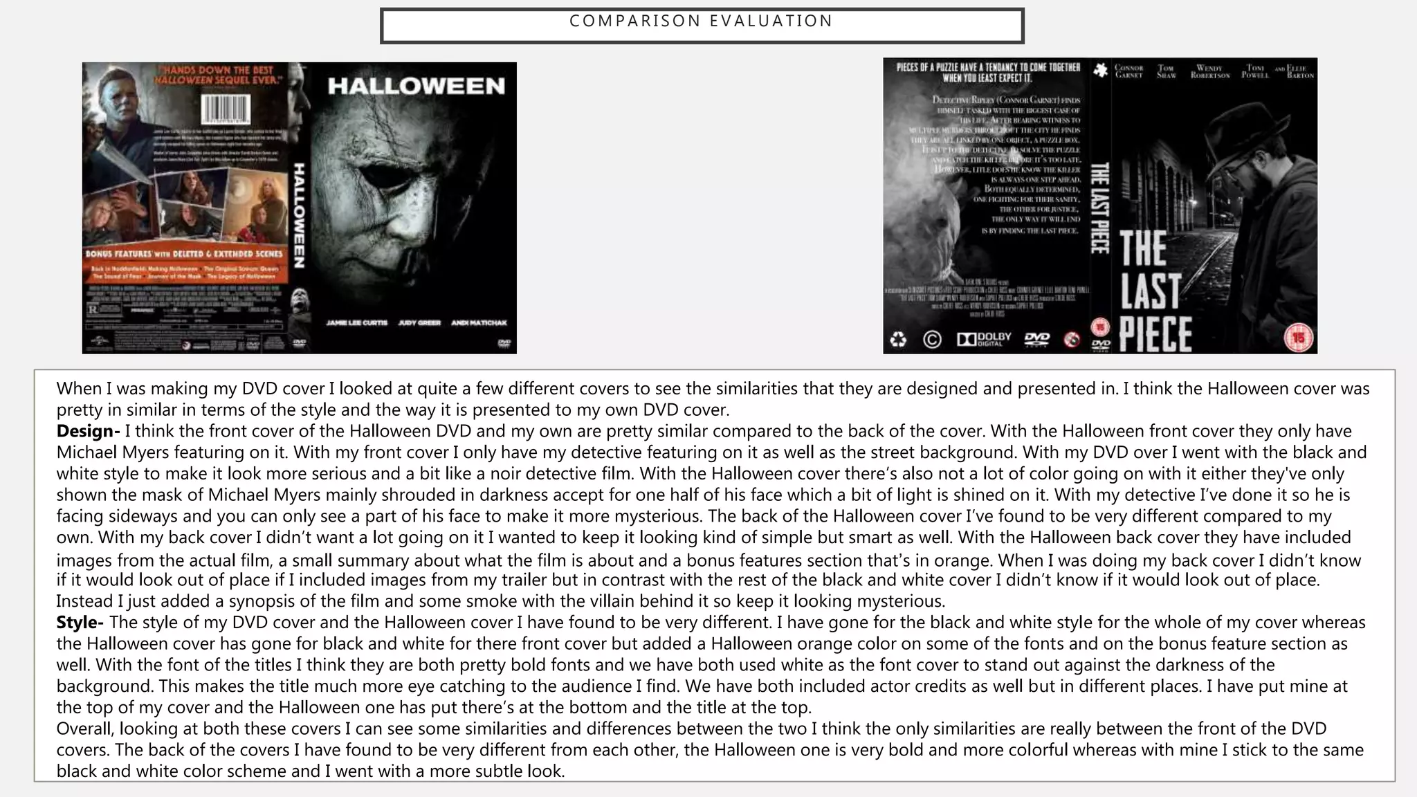 C O M P A R I S O N E V A L U A T I O N
When I was making my DVD cover I looked at quite a few different covers to see the similarities that they are designed and presented in. I think the Halloween cover was
pretty in similar in terms of the style and the way it is presented to my own DVD cover.
Design- I think the front cover of the Halloween DVD and my own are pretty similar compared to the back of the cover. With the Halloween front cover they only have
Michael Myers featuring on it. With my front cover I only have my detective featuring on it as well as the street background. With my DVD over I went with the black and
white style to make it look more serious and a bit like a noir detective film. With the Halloween cover there’s also not a lot of color going on with it either they've only
shown the mask of Michael Myers mainly shrouded in darkness accept for one half of his face which a bit of light is shined on it. With my detective I’ve done it so he is
facing sideways and you can only see a part of his face to make it more mysterious. The back of the Halloween cover I’ve found to be very different compared to my
own. With my back cover I didn’t want a lot going on it I wanted to keep it looking kind of simple but smart as well. With the Halloween back cover they have included
images from the actual film, a small summary about what the film is about and a bonus features section that’s in orange. When I was doing my back cover I didn’t know
if it would look out of place if I included images from my trailer but in contrast with the rest of the black and white cover I didn’t know if it would look out of place.
Instead I just added a synopsis of the film and some smoke with the villain behind it so keep it looking mysterious.
Style- The style of my DVD cover and the Halloween cover I have found to be very different. I have gone for the black and white style for the whole of my cover whereas
the Halloween cover has gone for black and white for there front cover but added a Halloween orange color on some of the fonts and on the bonus feature section as
well. With the font of the titles I think they are both pretty bold fonts and we have both used white as the font cover to stand out against the darkness of the
background. This makes the title much more eye catching to the audience I find. We have both included actor credits as well but in different places. I have put mine at
the top of my cover and the Halloween one has put there’s at the bottom and the title at the top.
Overall, looking at both these covers I can see some similarities and differences between the two I think the only similarities are really between the front of the DVD
covers. The back of the covers I have found to be very different from each other, the Halloween one is very bold and more colorful whereas with mine I stick to the same
black and white color scheme and I went with a more subtle look.
 