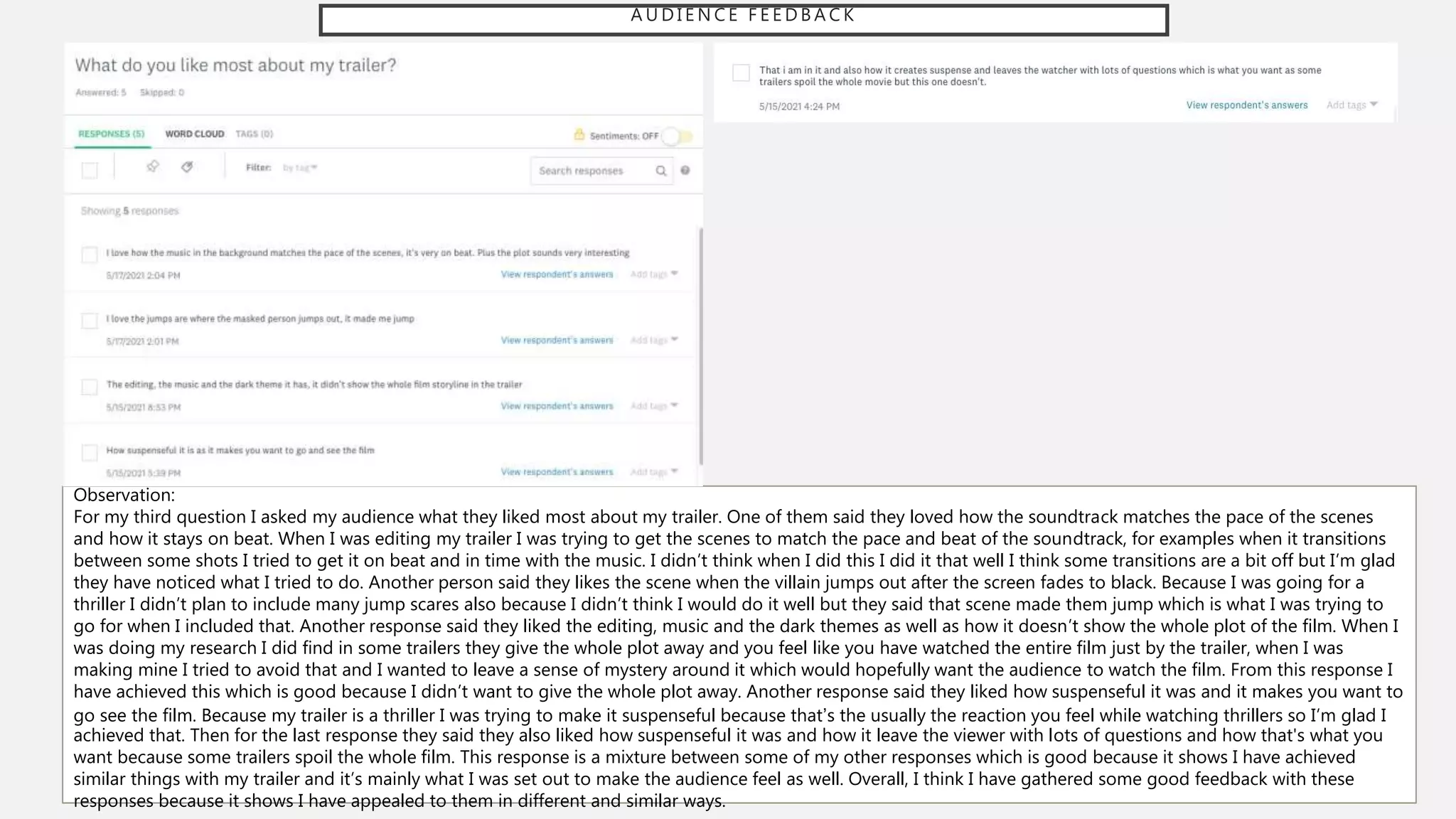 A U D I E N C E F E E D B A C K
Observation:
For my third question I asked my audience what they liked most about my trailer. One of them said they loved how the soundtrack matches the pace of the scenes
and how it stays on beat. When I was editing my trailer I was trying to get the scenes to match the pace and beat of the soundtrack, for examples when it transitions
between some shots I tried to get it on beat and in time with the music. I didn’t think when I did this I did it that well I think some transitions are a bit off but I’m glad
they have noticed what I tried to do. Another person said they likes the scene when the villain jumps out after the screen fades to black. Because I was going for a
thriller I didn’t plan to include many jump scares also because I didn’t think I would do it well but they said that scene made them jump which is what I was trying to
go for when I included that. Another response said they liked the editing, music and the dark themes as well as how it doesn’t show the whole plot of the film. When I
was doing my research I did find in some trailers they give the whole plot away and you feel like you have watched the entire film just by the trailer, when I was
making mine I tried to avoid that and I wanted to leave a sense of mystery around it which would hopefully want the audience to watch the film. From this response I
have achieved this which is good because I didn’t want to give the whole plot away. Another response said they liked how suspenseful it was and it makes you want to
go see the film. Because my trailer is a thriller I was trying to make it suspenseful because that’s the usually the reaction you feel while watching thrillers so I’m glad I
achieved that. Then for the last response they said they also liked how suspenseful it was and how it leave the viewer with lots of questions and how that's what you
want because some trailers spoil the whole film. This response is a mixture between some of my other responses which is good because it shows I have achieved
similar things with my trailer and it’s mainly what I was set out to make the audience feel as well. Overall, I think I have gathered some good feedback with these
responses because it shows I have appealed to them in different and similar ways.
 