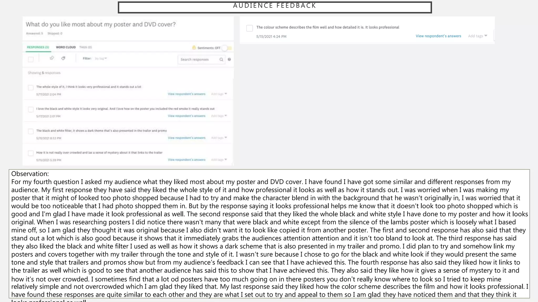 A U D I E N C E F E E D B A C K
Observation:
For my fourth question I asked my audience what they liked most about my poster and DVD cover. I have found I have got some similar and different responses from my
audience. My first response they have said they liked the whole style of it and how professional it looks as well as how it stands out. I was worried when I was making my
poster that it might of looked too photo shopped because I had to try and make the character blend in with the background that he wasn’t originally in, I was worried that it
would be too noticeable that I had photo shopped them in. But by the response saying it looks professional helps me know that it doesn’t look too photo shopped which is
good and I’m glad I have made it look professional as well. The second response said that they liked the whole black and white style I have done to my poster and how it looks
original. When I was researching posters I did notice there wasn't many that were black and white except from the silence of the lambs poster which is loosely what I based
mine off, so I am glad they thought it was original because I also didn’t want it to look like copied it from another poster. The first and second response has also said that they
stand out a lot which is also good because it shows that it immediately grabs the audiences attention attention and it isn’t too bland to look at. The third response has said
they also liked the black and white filter I used as well as how it shows a dark scheme that is also presented in my trailer and promo. I did plan to try and somehow link my
posters and covers together with my trailer through the tone and style of it. I wasn’t sure because I chose to go for the black and white look if they would present the same
tone and style that trailers and promos show but from my audience’s feedback I can see that I have achieved this. The fourth response has also said they liked how it links to
the trailer as well which is good to see that another audience has said this to show that I have achieved this. They also said they like how it gives a sense of mystery to it and
how it’s not over crowded. I sometimes find that a lot od posters have too much going on in there posters you don’t really know where to look so I tried to keep mine
relatively simple and not overcrowded which I am glad they liked that. My last response said they liked how the color scheme describes the film and how it looks professional. I
have found these responses are quite similar to each other and they are what I set out to try and appeal to them so I am glad they have noticed them and that they think it
 
