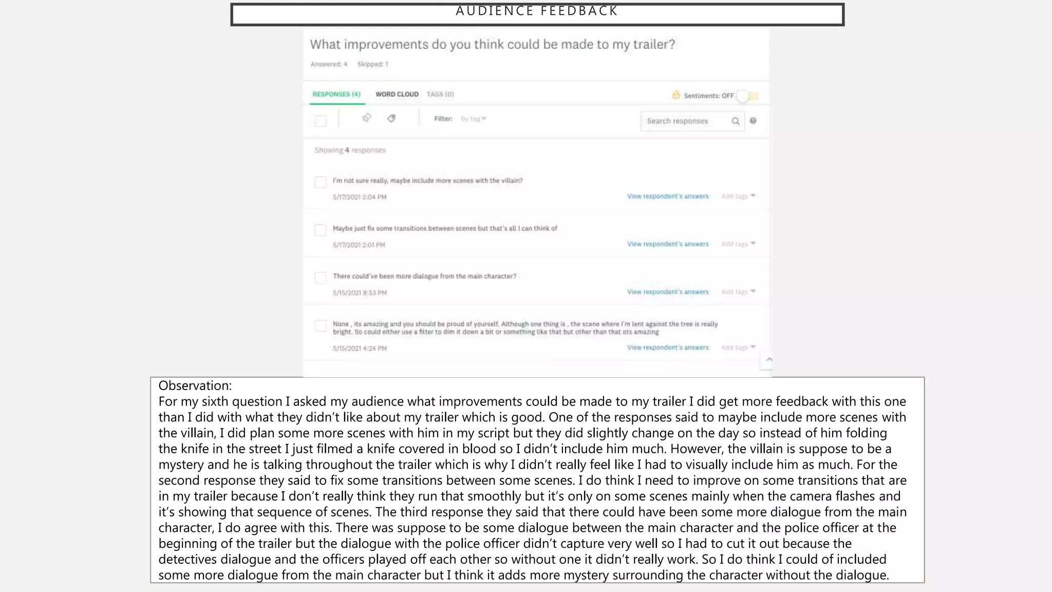 A U D I E N C E F E E D B A C K
Observation:
For my sixth question I asked my audience what improvements could be made to my trailer I did get more feedback with this one
than I did with what they didn’t like about my trailer which is good. One of the responses said to maybe include more scenes with
the villain, I did plan some more scenes with him in my script but they did slightly change on the day so instead of him folding
the knife in the street I just filmed a knife covered in blood so I didn’t include him much. However, the villain is suppose to be a
mystery and he is talking throughout the trailer which is why I didn’t really feel like I had to visually include him as much. For the
second response they said to fix some transitions between some scenes. I do think I need to improve on some transitions that are
in my trailer because I don’t really think they run that smoothly but it’s only on some scenes mainly when the camera flashes and
it’s showing that sequence of scenes. The third response they said that there could have been some more dialogue from the main
character, I do agree with this. There was suppose to be some dialogue between the main character and the police officer at the
beginning of the trailer but the dialogue with the police officer didn’t capture very well so I had to cut it out because the
detectives dialogue and the officers played off each other so without one it didn’t really work. So I do think I could of included
some more dialogue from the main character but I think it adds more mystery surrounding the character without the dialogue.
 