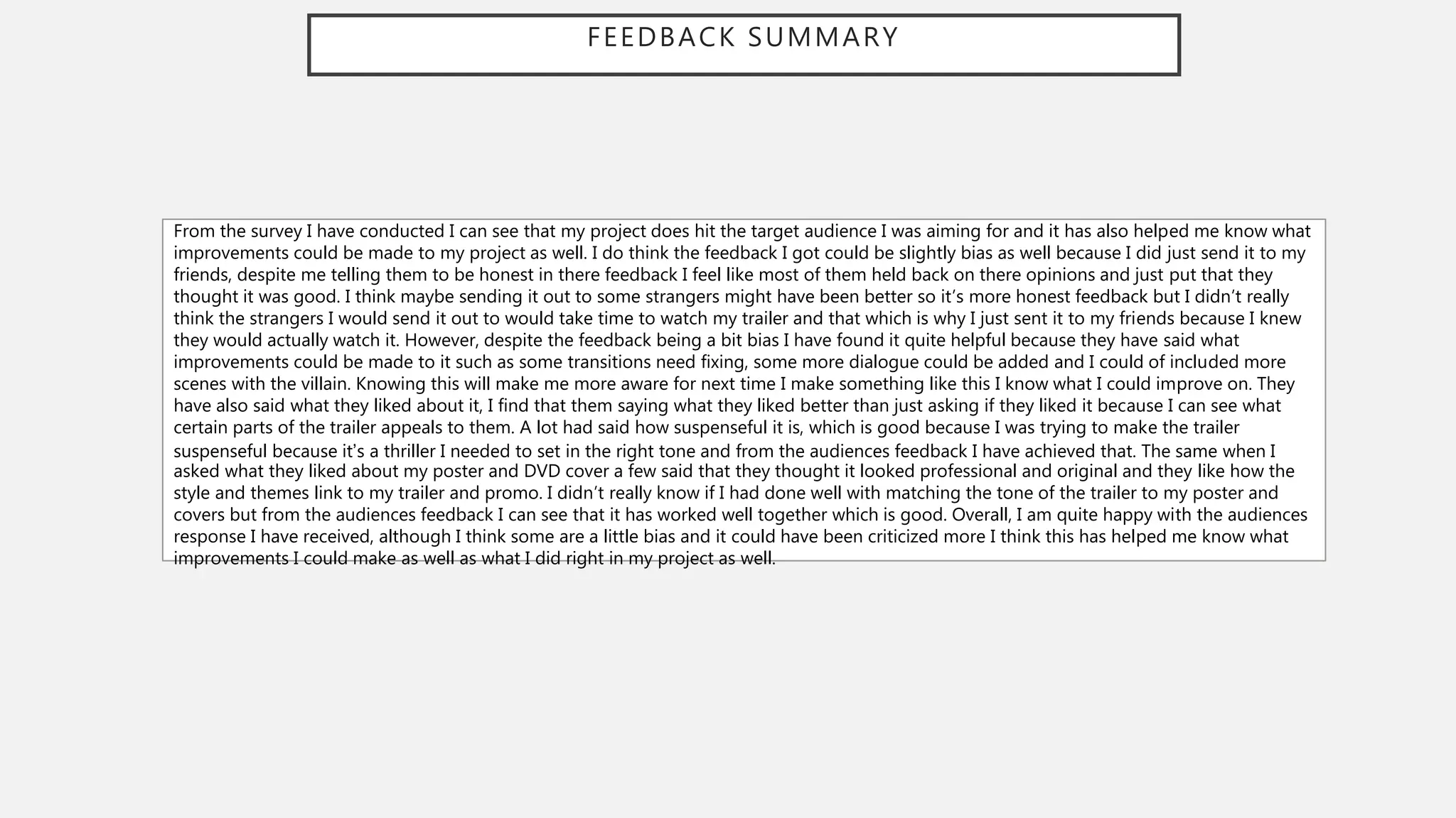 FEEDBACK SUMMARY
From the survey I have conducted I can see that my project does hit the target audience I was aiming for and it has also helped me know what
improvements could be made to my project as well. I do think the feedback I got could be slightly bias as well because I did just send it to my
friends, despite me telling them to be honest in there feedback I feel like most of them held back on there opinions and just put that they
thought it was good. I think maybe sending it out to some strangers might have been better so it’s more honest feedback but I didn’t really
think the strangers I would send it out to would take time to watch my trailer and that which is why I just sent it to my friends because I knew
they would actually watch it. However, despite the feedback being a bit bias I have found it quite helpful because they have said what
improvements could be made to it such as some transitions need fixing, some more dialogue could be added and I could of included more
scenes with the villain. Knowing this will make me more aware for next time I make something like this I know what I could improve on. They
have also said what they liked about it, I find that them saying what they liked better than just asking if they liked it because I can see what
certain parts of the trailer appeals to them. A lot had said how suspenseful it is, which is good because I was trying to make the trailer
suspenseful because it’s a thriller I needed to set in the right tone and from the audiences feedback I have achieved that. The same when I
asked what they liked about my poster and DVD cover a few said that they thought it looked professional and original and they like how the
style and themes link to my trailer and promo. I didn’t really know if I had done well with matching the tone of the trailer to my poster and
covers but from the audiences feedback I can see that it has worked well together which is good. Overall, I am quite happy with the audiences
response I have received, although I think some are a little bias and it could have been criticized more I think this has helped me know what
improvements I could make as well as what I did right in my project as well.
 