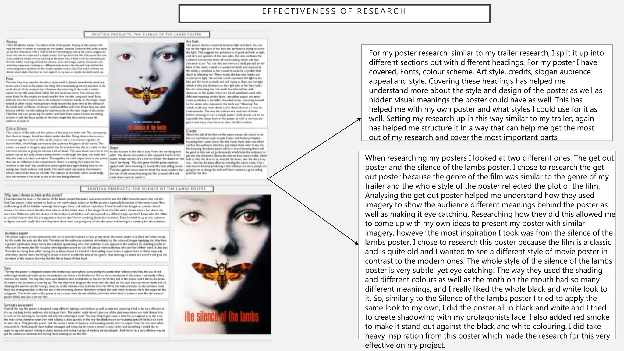 E F F E C T I V E N E S S O F R E S E A R C H
For my poster research, similar to my trailer research, I split it up into
different sections but with different headings. For my poster I have
covered, Fonts, colour scheme, Art style, credits, slogan audience
appeal and style. Covering these headings has helped me
understand more about the style and design of the poster as well as
hidden visual meanings the poster could have as well. This has
helped me with my own poster and what styles I could use for it as
well. Setting my research up in this way similar to my trailer, again
has helped me structure it in a way that can help me get the most
out of my research and cover the most important parts.
When researching my posters I looked at two different ones. The get out
poster and the silence of the lambs poster. I chose to research the get
out poster because the genre of the film was similar to the genre of my
trailer and the whole style of the poster reflected the plot of the film.
Analysing the get out poster helped me understand how they used
imagery to show the audience different meanings behind the poster as
well as making it eye catching. Researching how they did this allowed me
to come up with my own ideas to present my poster with similar
imagery, however the most inspiration I took was from the silence of the
lambs poster. I chose to research this poster because the film is a classic
and is quite old and I wanted to see a different style of movie poster in
contrast to the modern ones. The whole style of the silence of the lambs
poster is very subtle, yet eye catching. The way they used the shading
and different colours as well as the moth on the mouth had so many
different meanings, and I really liked the whole black and white look to
it. So, similarly to the Silence of the lambs poster I tried to apply the
same look to my own, I did the poster all in black and white and I tried
to create shadowing with my protagonists face, I also added red smoke
to make it stand out against the black and white colouring. I did take
heavy inspiration from this poster which made the research for this very
effective on my project.
 