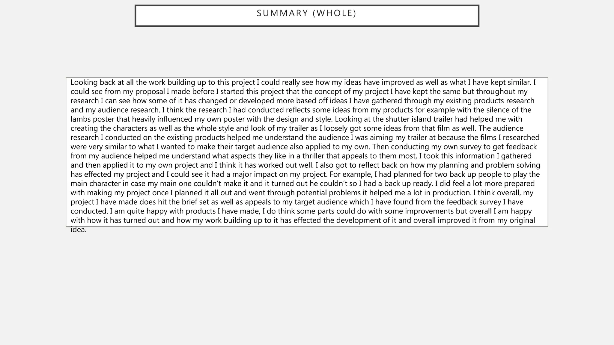 SUMMARY (WHOLE)
Looking back at all the work building up to this project I could really see how my ideas have improved as well as what I have kept similar. I
could see from my proposal I made before I started this project that the concept of my project I have kept the same but throughout my
research I can see how some of it has changed or developed more based off ideas I have gathered through my existing products research
and my audience research. I think the research I had conducted reflects some ideas from my products for example with the silence of the
lambs poster that heavily influenced my own poster with the design and style. Looking at the shutter island trailer had helped me with
creating the characters as well as the whole style and look of my trailer as I loosely got some ideas from that film as well. The audience
research I conducted on the existing products helped me understand the audience I was aiming my trailer at because the films I researched
were very similar to what I wanted to make their target audience also applied to my own. Then conducting my own survey to get feedback
from my audience helped me understand what aspects they like in a thriller that appeals to them most, I took this information I gathered
and then applied it to my own project and I think it has worked out well. I also got to reflect back on how my planning and problem solving
has effected my project and I could see it had a major impact on my project. For example, I had planned for two back up people to play the
main character in case my main one couldn’t make it and it turned out he couldn’t so I had a back up ready. I did feel a lot more prepared
with making my project once I planned it all out and went through potential problems it helped me a lot in production. I think overall, my
project I have made does hit the brief set as well as appeals to my target audience which I have found from the feedback survey I have
conducted. I am quite happy with products I have made, I do think some parts could do with some improvements but overall I am happy
with how it has turned out and how my work building up to it has effected the development of it and overall improved it from my original
idea.
 