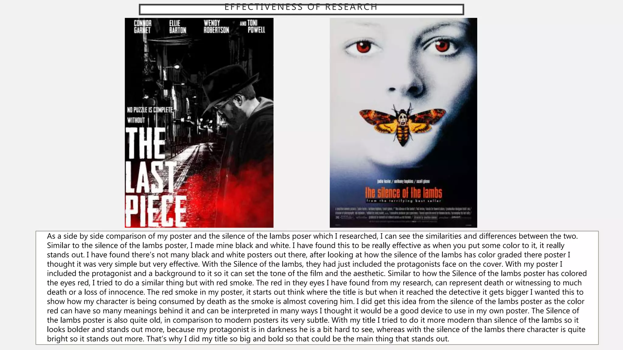 EFFECTIVENESS OF RESEARCH
As a side by side comparison of my poster and the silence of the lambs poser which I researched, I can see the similarities and differences between the two.
Similar to the silence of the lambs poster, I made mine black and white. I have found this to be really effective as when you put some color to it, it really
stands out. I have found there’s not many black and white posters out there, after looking at how the silence of the lambs has color graded there poster I
thought it was very simple but very effective. With the Silence of the lambs, they had just included the protagonists face on the cover. With my poster I
included the protagonist and a background to it so it can set the tone of the film and the aesthetic. Similar to how the Silence of the lambs poster has colored
the eyes red, I tried to do a similar thing but with red smoke. The red in they eyes I have found from my research, can represent death or witnessing to much
death or a loss of innocence. The red smoke in my poster, it starts out think where the title is but when it reached the detective it gets bigger I wanted this to
show how my character is being consumed by death as the smoke is almost covering him. I did get this idea from the silence of the lambs poster as the color
red can have so many meanings behind it and can be interpreted in many ways I thought it would be a good device to use in my own poster. The Silence of
the lambs poster is also quite old, in comparison to modern posters its very subtle. With my title I tried to do it more modern than silence of the lambs so it
looks bolder and stands out more, because my protagonist is in darkness he is a bit hard to see, whereas with the silence of the lambs there character is quite
bright so it stands out more. That’s why I did my title so big and bold so that could be the main thing that stands out.
 