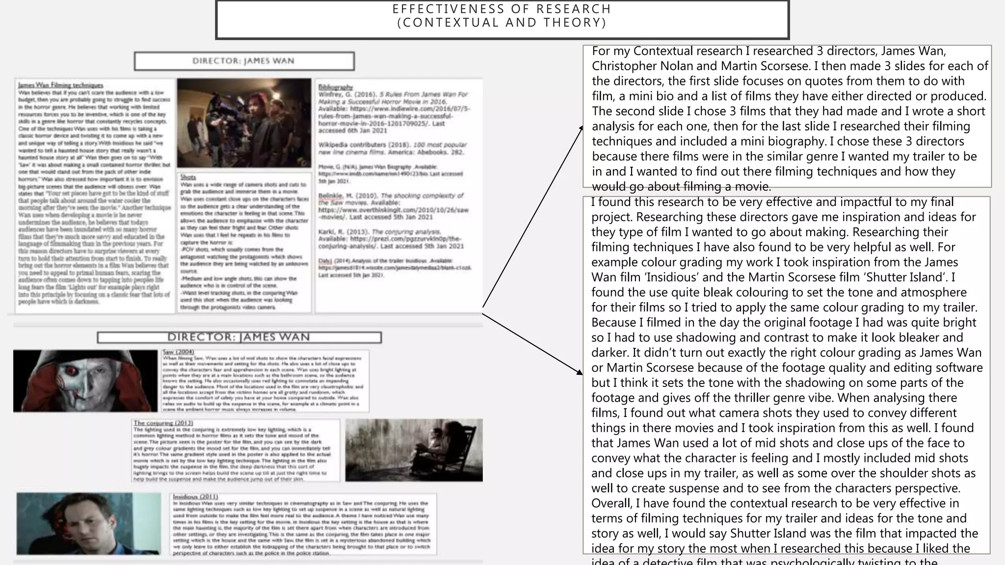 E F F E C T I V E N E S S O F R E S E A R C H
( C O N T E X T U A L A N D T H E O R Y )
For my Contextual research I researched 3 directors, James Wan,
Christopher Nolan and Martin Scorsese. I then made 3 slides for each of
the directors, the first slide focuses on quotes from them to do with
film, a mini bio and a list of films they have either directed or produced.
The second slide I chose 3 films that they had made and I wrote a short
analysis for each one, then for the last slide I researched their filming
techniques and included a mini biography. I chose these 3 directors
because there films were in the similar genre I wanted my trailer to be
in and I wanted to find out there filming techniques and how they
would go about filming a movie.
I found this research to be very effective and impactful to my final
project. Researching these directors gave me inspiration and ideas for
they type of film I wanted to go about making. Researching their
filming techniques I have also found to be very helpful as well. For
example colour grading my work I took inspiration from the James
Wan film ‘Insidious’ and the Martin Scorsese film ‘Shutter Island’. I
found the use quite bleak colouring to set the tone and atmosphere
for their films so I tried to apply the same colour grading to my trailer.
Because I filmed in the day the original footage I had was quite bright
so I had to use shadowing and contrast to make it look bleaker and
darker. It didn’t turn out exactly the right colour grading as James Wan
or Martin Scorsese because of the footage quality and editing software
but I think it sets the tone with the shadowing on some parts of the
footage and gives off the thriller genre vibe. When analysing there
films, I found out what camera shots they used to convey different
things in there movies and I took inspiration from this as well. I found
that James Wan used a lot of mid shots and close ups of the face to
convey what the character is feeling and I mostly included mid shots
and close ups in my trailer, as well as some over the shoulder shots as
well to create suspense and to see from the characters perspective.
Overall, I have found the contextual research to be very effective in
terms of filming techniques for my trailer and ideas for the tone and
story as well, I would say Shutter Island was the film that impacted the
idea for my story the most when I researched this because I liked the
 